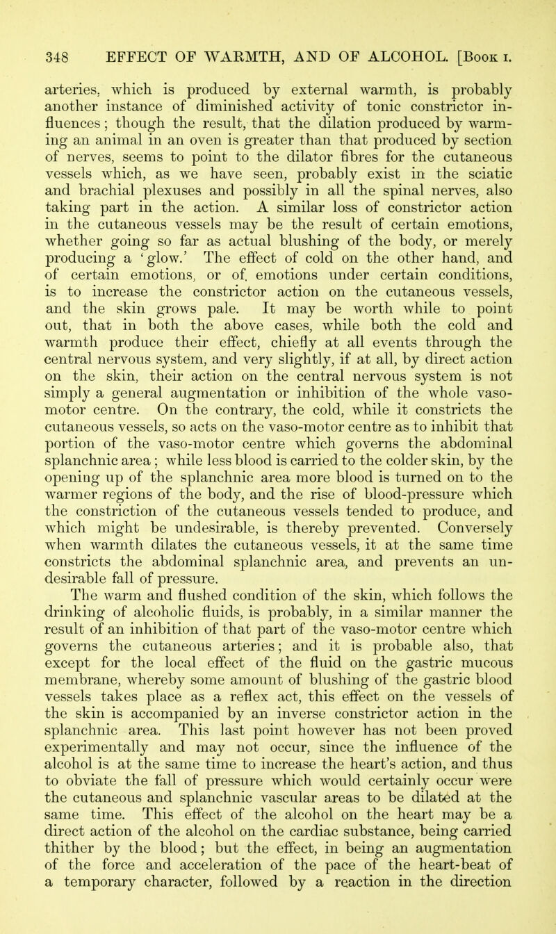 arteries, which is produced by external warmth, is probably another instance of diminished activity of tonic constrictor in- fluences ; though the result, that the dilation produced by warm- ing an animal in an oven is greater than that produced by section of nerves, seems to point to the dilator fibres for the cutaneous vessels which, as we have seen, probably exist in the sciatic and brachial plexuses and possibly in all the spinal nerves, also taking part in the action. A similar loss of constrictor action in the cutaneous vessels may be the result of certain emotions, whether going so far as actual blushing of the body, or merely producing a 'glow.' The effect of cold on the other hand, and of certain emotions, or of. emotions under certain conditions, is to increase the constrictor action on the cutaneous vessels, and the skin grows pale. It may be worth while to point out, that in both the above cases, while both the cold and warmth produce their effect, chiefly at all events through the central nervous system, and very slightly, if at all, by direct action on the skin, their action on the central nervous system is not simply a general augmentation or inhibition of the whole vaso- motor centre. On the contrary, the cold, while it constricts the cutaneous vessels, so acts on the vaso-motor centre as to inhibit that portion of the vaso-motor centre which governs the abdominal splanchnic area ; while less blood is carried to the colder skin, by the opening up of the splanchnic area more blood is turned on to the warmer regions of the body, and the rise of blood-pressure which the constriction of the cutaneous vessels tended to produce, and which might be undesirable, is thereby prevented. Conversely when warmth dilates the cutaneous vessels, it at the same time constricts the abdominal splanchnic area, and prevents an un- desirable fall of pressure. The warm and flushed condition of the skin, which follows the drinking of alcoholic fluids, is probably, in a similar manner the result of an inhibition of that part of the vaso-motor centre which governs the cutaneous arteries; and it is probable also, that except for the local effect of the fluid on the gastric mucous membrane, whereby some amount of blushing of the gastric blood vessels takes place as a reflex act, this effect on the vessels of the skin is accompanied by an inverse constrictor action in the splanchnic area. This last point however has not been proved experimentally and may not occur, since the influence of the alcohol is at the same time to increase the heart's action, and thus to obviate the fall of pressure which would certainly occur were the cutaneous and splanchnic vascular areas to be dilated at the same time. This effect of the alcohol on the heart may be a direct action of the alcohol on the cardiac substance, being carried thither by the blood; but the effect, in being an augmentation of the force and acceleration of the pace of the heart-beat of a temporary character, followed by a reaction in the direction