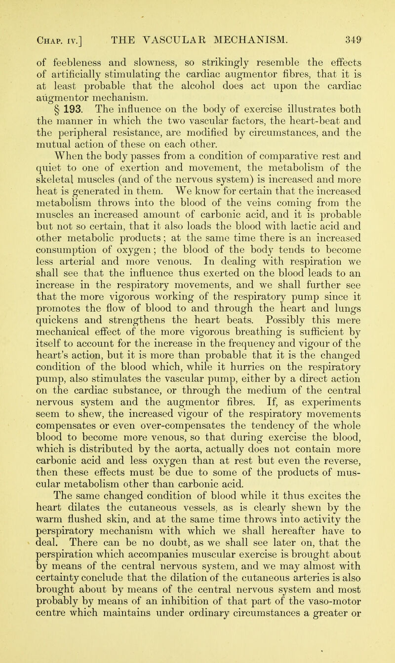 of feebleness and slowness, so strikingly resemble the effects of artificially stimulating the cardiac angmentor fibres, that it is at least probable that the alcohol does act upon the cardiac aiigmentor mechanism. § 193. The influence on the body of exercise illustrates both the manner in which the two vascular factors, the heart-beat and the peripheral resistance, are modified by circumstances, and the mutual action of these on each other. When the body passes from a condition of comparative rest and quiet to one of exertion and movement, the metabolism of the skeletal muscles (and of the nervous system) is increased and more heat is generated in them. We know for certain that the increased metabolism throws into the blood of the veins coming from the muscles an increased amount of carbonic acid, and it is probable but not so certain, that it also loads the blood with lactic acid and other metabolic products; at the same time there is an increased consumption of oxygen; the blood of the body tends to become less arterial and more venous. In dealing with respiration we shall see that the influence thus exerted on the blood leads to an increase in the respiratory movements, and we shall further see that the more vigorous working of the respiratory pump since it promotes the flow of blood to and through the heart and lungs quickens and strengthens the heart beats. Possibly this mere mechanical effect of the more vigorous breathing is sufficient by itself to account for the increase in the frequency and vigour of the heart's action, but it is more than probable that it is the changed condition of the blood which, while it hurries on the respiratory pump, also stimulates the vascular pump, either by a direct action on the cardiac substance, or through the medium of the central nervous system and the augmentor fibres. If, as experiments seem to shew, the increased vigour of the respiratory movements compensates or even over-compensates the tendency of the whole blood to become more venous, so that during exercise the blood, which is distributed by the aorta, actually does not contain more carbonic acid and less oxygen than at rest but even the reverse, then these effects must be due to some of the products of mus- cular metabolism other than carbonic acid. The same changed condition of blood while it thus excites the heart dilates the cutaneous vessels, as is clearly shewn by the warm flushed skin, and at the same time throws into activity the perspiratory mechanism with which we shall hereafter have to deal. There can be no doubt, as we shall see later on, that the perspiration which accompanies muscular exercise is brought about by means of the central nervous system, and we may almost with certainty conclude that the dilation of the cutaneous arteries is also brought about by means of the central nervous system and most probably by means of an inhibition of that part of the vaso-motor centre which maintains under ordinary circumstances a greater or