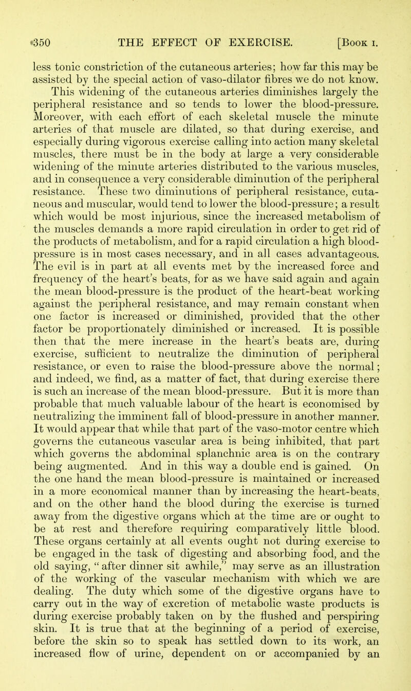 less tonic constriction of the cutaneous arteries; how far this may be assisted by the special action of vaso-dilator fibres we do not know. This widening of the cutaneous arteries diminishes largely the peripheral resistance and so tends to lower the blood-pressure. Moreover, with each effort of each skeletal muscle the minute arteries of that muscle are dilated, so that during exercise, and especially during vigorous exercise calling into action many skeletal muscles, there must be in the body at large a very considerable widening of the minute arteries distributed to the various muscles, and in consequence a very considerable diminution of the peripheral resistance. These two diminutions of peripheral resistance, cuta- neous and muscular, would tend to lower the blood-pressure; a result which would be most injurious, since the increased metabolism of the muscles demands a more rapid circulation in order to get rid of the products of metabolism, and for a rapid circulation a high blood- pressure is in most cases necessary, and in all cases advantageous. The evil is in part at all events met by the increased force and frequency of the heart's beats, for as we have said again and again the mean blood-pressure is the product of the heart-beat working against the peripheral resistance, and may remain constant when one factor is increased or diminished, provided that the other factor be proportionately diminished or increased. It is possible then that the mere increase in the heart's beats are, during exercise, sufficient to neutralize the diminution of peripheral resistance, or even to raise the blood-pressure above the normal; and indeed, we find, as a matter of fact, that during exercise there is such an increase of the mean blood-pressure. But it is more than probable that much valuable labour of the heart is economised by neutralizing the imminent fall of blood-pressure in another manner. It would appear that while that part of the vaso-motor centre which governs the cutaneous vascular area is being inhibited, that part which governs the abdominal splanchnic area is on the contrary being augmented. And in this way a double end is gained. On the one hand the mean blood-pressure is maintained or increased in a more economical manner than by increasing the heart-beats, and on the other hand the blood during the exercise is turned away from the digestive organs which at the time are or ought to be at rest and therefore requiring comparatively little blood. These organs certainly at all events ought not during exercise to be engaged in the task of digesting and absorbing food, and the old saying,  after dinner sit awhile, may serve as an illustration of the working of the vascular mechanism with which we are dealing. The duty which some of the digestive organs have to carry out in the way of excretion of metabolic waste products is during exercise probably taken on by the flushed and perspiring skin. It is true that at the beginning of a period of exercise, before the skin so to speak has settled down to its work, an increased flow of urine, dependent on or accompanied by an