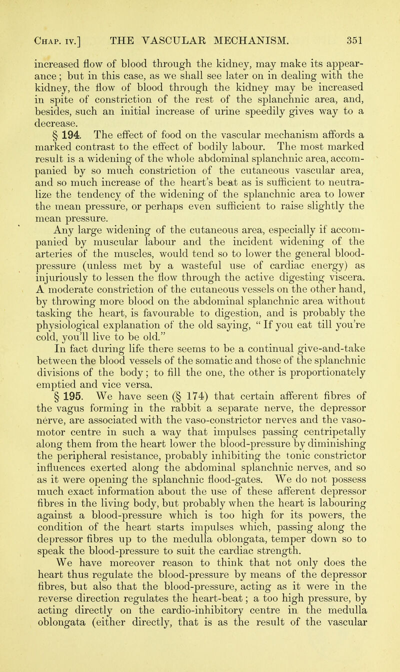 increased flow of blood through the kidney, may make its appear- ance ; but in this case, as we shall see later on in dealing with the kidney, the flow of blood through the kidney may be increased in spite of constriction of the rest of the splanchnic area, and, besides, such an initial increase of urine speedily gives way to a decrease. § 194. The effect of food on the vascular mechanism affords a marked contrast to the effect of bodily labour. The most marked result is a widening of the whole abdominal splanchnic area, accom- panied by so much constriction of the cutaneous vascular area, and so much increase of the heart's beat as is sufficient to neutra- lize the tendency of the widening of the splanchnic area to lower the mean pressure, or perhaps even sufiicient to raise slightly the mean pressure. Any large widening of the cutaneous area, especially if accom- panied by muscular labour and the incident widening of the arteries of the muscles, would tend so to lower the general blood- pressure (unless met by a wasteful use of cardiac energy) as injuriously to lessen the flow through the active digesting viscera. A moderate constriction of the cutaneous vessels on the other hand, by throwing more blood on the abdominal splanchnic area without tasking the heart, is favourable to digestion, and is probably the physiological explanation of the old saying,  If you eat till you're cold, you'll live to be old. In fact during life there seems to be a continual give-and-take between the blood vessels of the somatic and those of the splanchnic divisions of the body; to fill the one, the other is proportionately emptied and vice versa. § 195. We have seen (§ 174) that certain afferent fibres of the vagus forming in the rabbit a separate nerve, the depressor nerve, are associated with the vaso-constrictor nerves and the vaso- motor centre in such a way that impulses passing centripetally along them from the heart lower the blood-pressure by diminishing the peripheral resistance, probably inhibiting the tonic constrictor influences exerted along the abdominal splanchnic nerves, and so as it were opening the splanchnic flood-gates. We do not possess much exact information about the use of these afferent depressor fibres in the living body, but probably when the heart is labouring against a blood-pressure which is too high for its powers, the condition of the heart starts impulses which, passing along the depressor fibres up to the medulla oblongata, temper down so to speak the blood-pressure to suit the cardiac strength. We have moreover reason to think that not only does the heart thus regulate the blood-pressure by means of the depressor fibres, but also that the blood-pressure, acting as it were in the reverse direction regulates the heart-beat; a too high pressure, by acting directly on the cardio-inhibitory centre in the medulla oblongata (either directly, that is as the result of the vascular