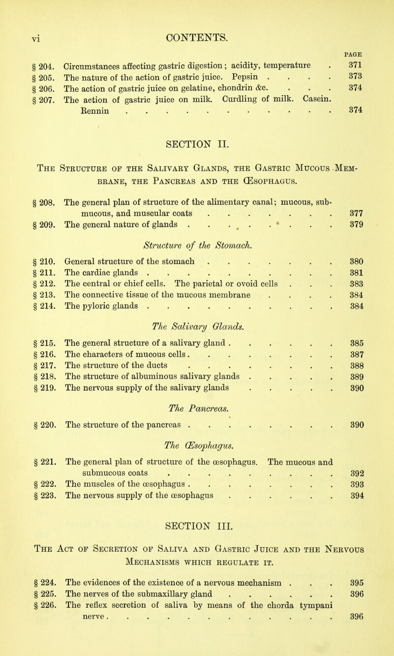 PAGE § 204. Circumstances affecting gastric digestion; acidity, temperature . 371 § 205. The nature of the action of gastric juice. Pepsin .... 373 § 206. The action of gastric juice on gelatine, chondrin &c. ... 374 § 207. The action of gastric juice on milk. Curdling of milk. Casein. Bennin 374 SECTION II. The Structure of the Salivary Glands, the Gastric Mucous Mem- brane, THE Pancreas and the (Esophagus. § 208. The general plan of structure of the alimentary canal; mucous, sub- mucous, and muscular coats 377 § 209. The general nature of glands . . . ^ . . • . . . 379 Structure of the Stomach. § 210. General structure of the stomach . . . . . . . 380 § 211. The cardiac glands 381 § 212. The central or chief cells. The parietal or ovoid cells . . . 383 § 213. The connective tissue of the mucous membrane .... 384 § 214. The pyloric glands 384 The Salivary Olands. § 215. The general structure of a salivary gland 385 § 216. The characters of mucous cells 387 § 217. The structure of the ducts 388 § 218. The structure of albuminous salivary glands 389 §. 219. The nervous supply of the salivary glands 390 The Pancreas. § 220. The structure of the pancreas 390 The (Esophagus. § 221. The general plan of structure of the oesophagus. The mucous and submucous coats 392 § 222. The muscles of the oesophagus 393 § 223. The nervous supply of the oesophagus 394 SECTION III. The Act of Secretion of Saliva and Gastric Juice and the Nervous Mechanisms which regulate it. § 224. The evidences of the existence of a nervous mechanism . . . 395 § 225. The nerves of the submaxillary gland 396 § 226. The reflex secretion of saliva by means of the chorda tympani nerve 396