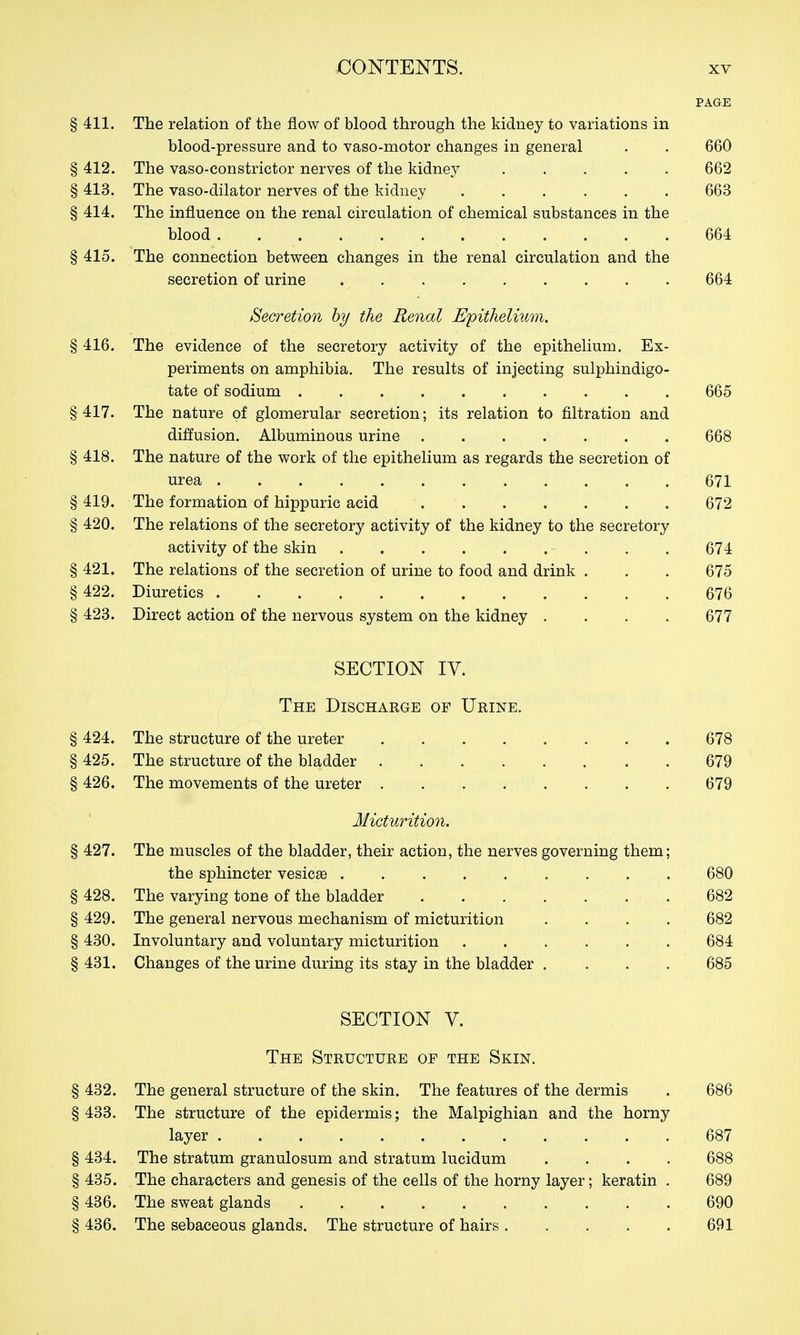 PAGE § 411. The relation of the flow of blood through the kidney to variations in blood-pressure and to vaso-motor changes in general . . 660 § 412. The vaso-constrictor nerves of the kidney 662 § 413. The vaso-dilator nerves of the kidney 663 § 414. The influence on the renal circulation of chemical substances in the blood 664 § 415. The connection between changes in the renal circulation and the secretion of urine 664 Secretion hy the Renal Epithelium. § 416. The evidence of the secretory activity of the epithelium. Ex- periments on amphibia. The results of injecting sulphindigo- tate of sodium 665 §417. The nature of glomerular secretion; its relation to filtration and diffusion. Albuminous urine 668 § 418. The nature of the work of the epithelium as regards the secretion of urea 671 § 419. The formation of hippuric acid 672 § 420. The relations of the secretory activity of the kidney to the secretory activity of the skin 674 § 421. The relations of the secretion of urine to food and drink . . . 675 § 422. Diuretics 676 § 423. Direct action of the nervous system on the kidney .... 677 SECTION IV. The Discharge of Urine. § 424. The structure of the ureter 678 § 425. The structure of the bladder 679 § 426. The movements of the ureter 679 Micturition. § 427. The muscles of the bladder, their action, the nerves governing them; the sphincter vesicae 680 § 428. The varying tone of the bladder 682 § 429. The general nervous mechanism of micturition .... 682 § 430. Involuntary and voluntary micturition 684 § 431. Changes of the urine during its stay in the bladder .... 685 SECTION V. The Structure of the Skin. § 432. The general structure of the skin. The features of the dermis . 686 § 433. The structure of the epidermis; the Malpighian and the horny layer 687 § 434. The stratum granulosum and stratum lucidum .... 688 § 435. The characters and genesis of the cells of the horny layer; keratin . 689 § 436. The sweat glands 690 § 436. The sebaceous glands. The structure of hairs 691