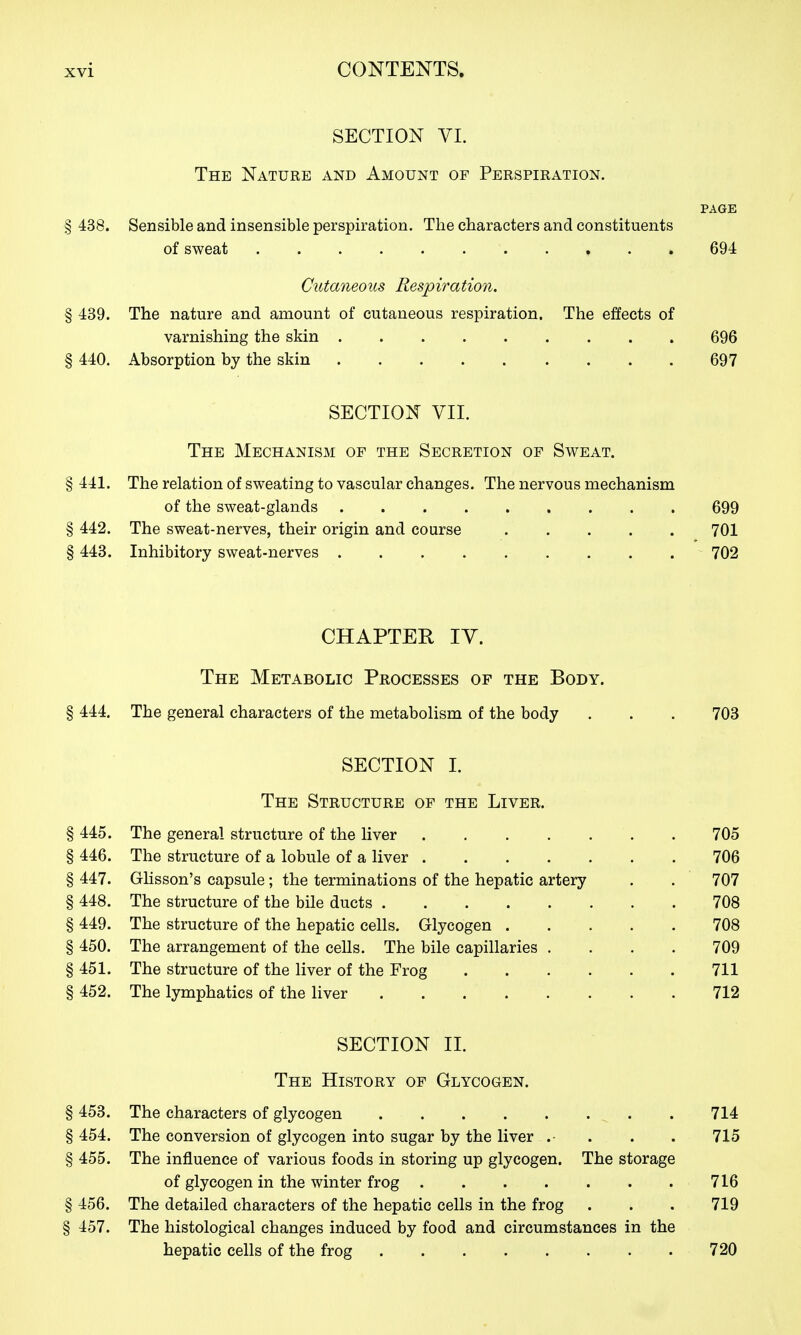 SECTION VI. The Nature and Amount of Perspiration. PAGE § 438. Sensible and insensible perspiration. The characters and constituents of sweat 694 Cutaneous Respiration. § 439. The nature and amount of cutaneous respiration. The effects of varnishing the skin 696 § 440. Absorption by the skin 697 SECTION VII. The Mechanism of the Secretion of Sweat. § 441. The relation of sweating to vascular changes. The nervous mechanism of the sweat-glands 699 § 442. The sweat-nerves, their origin and course 701 § 443. Inhibitory sweat-nerves 702 CHAPTER IV. The Metabolic Processes of the Body. § 444, The general characters of the metabolism of the body . . . 703 SECTION I. The Structure of the Liver. § 445. The general structure of the liver 705 § 446. The structure of a lobule of a liver 706 § 447. Glisson's capsule; the terminations of the hepatic artery . . 707 § 448. The structure of the bile ducts 708 § 449. The structure of the hepatic cells. Glycogen 708 § 450. The arrangement of the cells. The bile capillaries .... 709 § 461. The structure of the liver of the Frog 711 § 452. The lymphatics of the liver 712 SECTION II. The History op Glycogen. § 453. The characters of glycogen . 714 § 454. The conversion of glycogen into sugar by the liver .• . . . 715 § 455. The influence of various foods in storing up glycogen. The storage of glycogen in the winter frog 716 § 456. The detailed characters of the hepatic cells in the frog . . . 719 § 457. The histological changes induced by food and circumstances in the hepatic cells of the frog 720