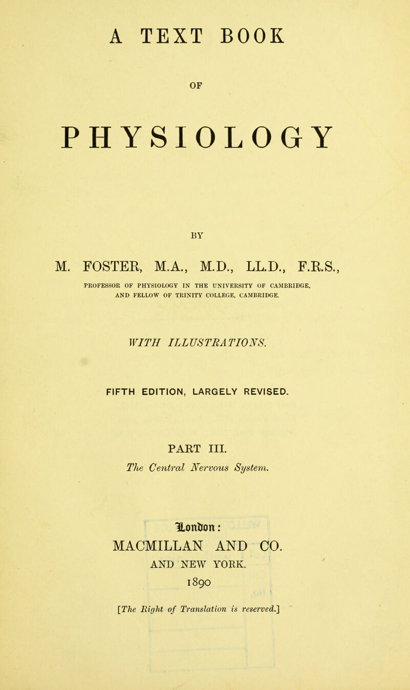 OF PHYSIOLOGY BY M. FOSTER, M.A., M.D., LL.D., F.RS., PROFESSOR OF PHYSIOLOGY IN THE UNIVERSITY OF CAMBRIDGE, AND FELLOW OF TRINITY COLLEGE, CAMBRIDGE. WITH ILLUSTRATIONS. FIFTH EDITION, LARGELY REVISED. PART III. The Central Nervous System. HonUon: MACMILLAN AND CO. AND NEW TOEK. 1890 [The Right of Translation is reserved.}