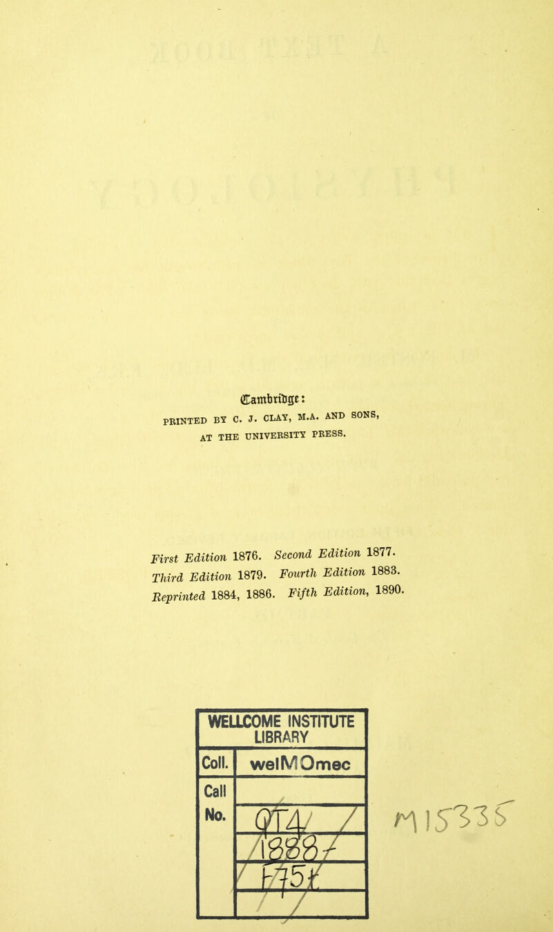 PRINTED BY C. J. CLAY, M.A. AND SONS, AT THE UNIVERSITY PRESS. First Edition 1876. Second Edition 1877. Third Edition 1879. Fourth Edition 1883. Reprinted 1884, 1886. Fifth Edition, 1890 WELLCOME INSTITUTE LIBRARY Coll. welMOmec Call No.