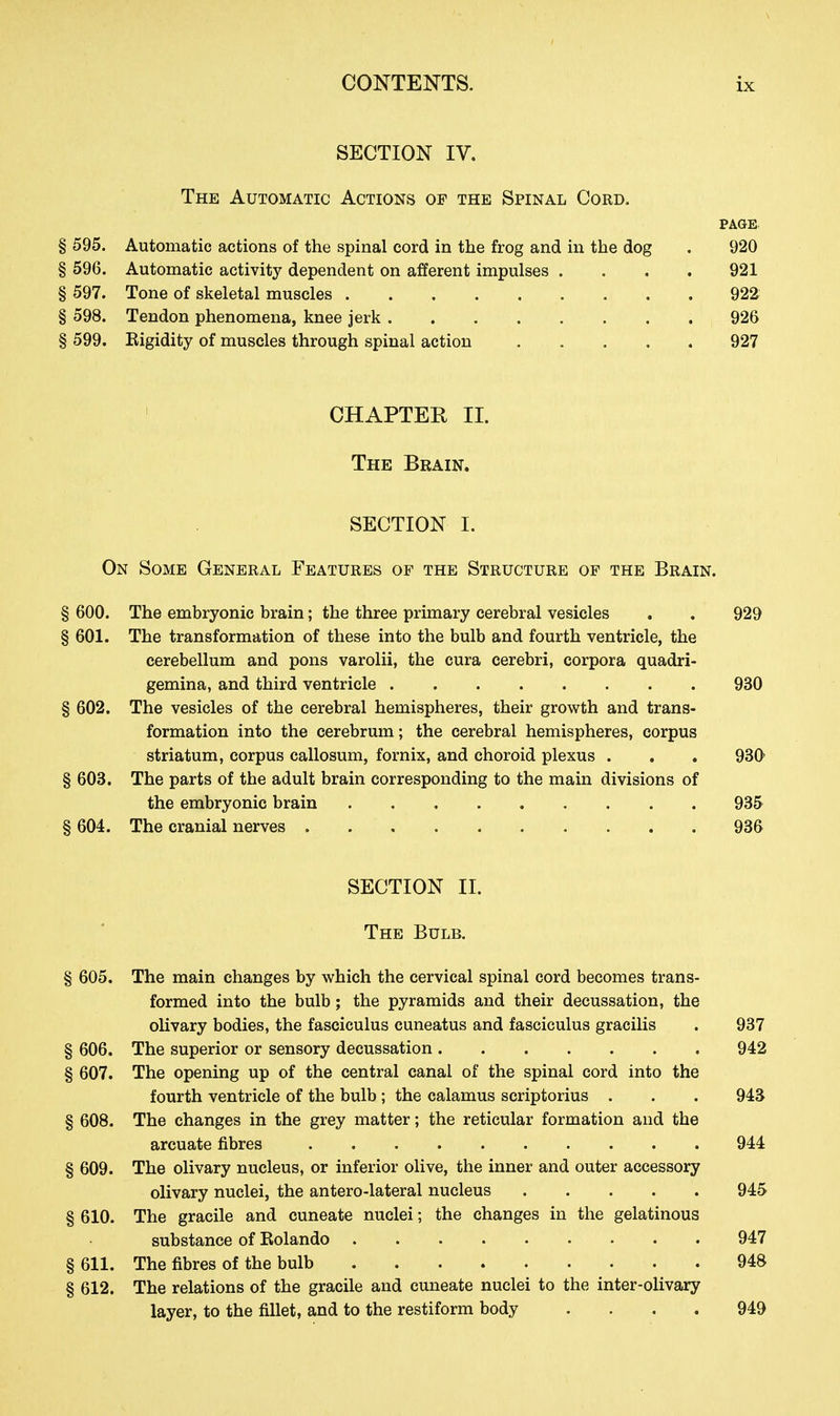 SECTION IV. The Automatic Actions of the Spinal Cord. PAGE § 595. Automatic actions of the spinal cord in the frog and in the dog . 920 § 596. Automatic activity dependent on afferent impulses .... 921 § 597. Tone of skeletal muscles 922 § 598. Tendon phenomena, knee jerk 926 § 599. Eigidity of muscles through spinal action 927 CHAPTEK II. The Brain. SECTION I. On Some General Features of the Structure of the Brain. § 600. The embryonic brain; the three primary cerebral vesicles . . 929 § 601. The transformation of these into the bulb and fourth ventricle, the cerebellum and pons varolii, the cura cerebri, corpora quadri- gemina, and third ventricle 930 § 602. The vesicles of the cerebral hemispheres, their growth and trans- formation into the cerebrum; the cerebral hemispheres, corpus striatum, corpus callosum, fornix, and choroid plexus . . . 930' § 603. The parts of the adult brain corresponding to the main divisions of the embryonic brain 935 § 604. The cranial nerves 936 SECTION II. The Bulb. § 605. The main changes by which the cervical spinal cord becomes trans- formed into the bulb; the pyramids and their decussation, the olivary bodies, the fasciculus cuneatus and fasciculus gracilis . 937 § 606. The superior or sensory decussation 942 § 607. The opening up of the central canal of the spinal cord into the fourth ventricle of the bulb ; the calamus scriptorius . . . 943 § 608. The changes in the grey matter; the reticular formation and the arcuate fibres 944 § 609. The olivary nucleus, or inferior olive, the inner and outer accessory olivary nuclei, the antero-lateral nucleus 945 § 610. The gracile and cuneate nuclei; the changes in the gelatinous substance of Eolando 947 § 611. The fibres of the bulb 948 § 612. The relations of the gracile and cuneate nuclei to the inter-olivary layer, to the fillet, and to the restiform body .... 949