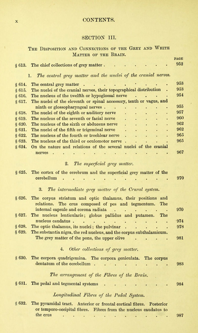 SECTION III. The Disposition and Connections of the Grey and White Matter op the Brain. PAGE § 613. The chief collections of grey matter . . . . . • • 952 1. The central grey matter and the nuclei of the cranial nerves. § 614. The central grey matter • . . . 953 § 615. The nuclei of the cranial nerves, their topographical distribution . 953 § 616. The nucleus of the twelfth or hypoglossal nerve .... 954 § 617. The nuclei of the eleventh or spinal accessory, tenth or vagus, and ninth or glossopharyngeal nerves 955 § 618. The nuclei of the eighth or auditory nerve 957 § 619. The nucleus of the seventh or facial nerve 960 § 620. The nucleus of the sixth or abducens nerve 962 § 621. The nuclei of the fifth or trigeminal nerve 962 § 622. The nucleus of the fourth or trochlear nerve 965 § 623. The nucleus of the third or oculomotor nerve 965 § 624. On the nature and relations of the several nuclei of the cranial nerves 967 2. The superficial grey matter. § 625. The cortex of the cerebrum and the superficial grey matter of the cerebellum 970 3. The intermediate grey ^natter of the Crural system. § 626. The corpus striatum and optic thalamus, their positions and relations. The crus composed of pes and tegmentum. The internal capsule and corona radiata 970 § 627. The nucleus lenticularis; globus pallidus and putamen. The nucleus eaudatus 974 § 628. The optic thalamus, its nuclei; the pulvinar 978 § 629. The substantia nigra, the red nucleus, and the corpus subthalamicum. The grey matter of the pons, the upper olive .... 981 4. Other collections of grey matter. § 630. The corpora quadrigemina. The corpora geniculata. The corpus dentatum of the cerebellum 983 The arrangement of the Fibres of the Brain. § 631. The pedal and tegmental systems 984 Longitudinal Fibres of the Pedal System. § 632. The pyramidal tract. Anterior or frontal cortical fibres. Posterior or temporo-oecipital fibres. Fibres from the nucleus eaudatus to the crus 987