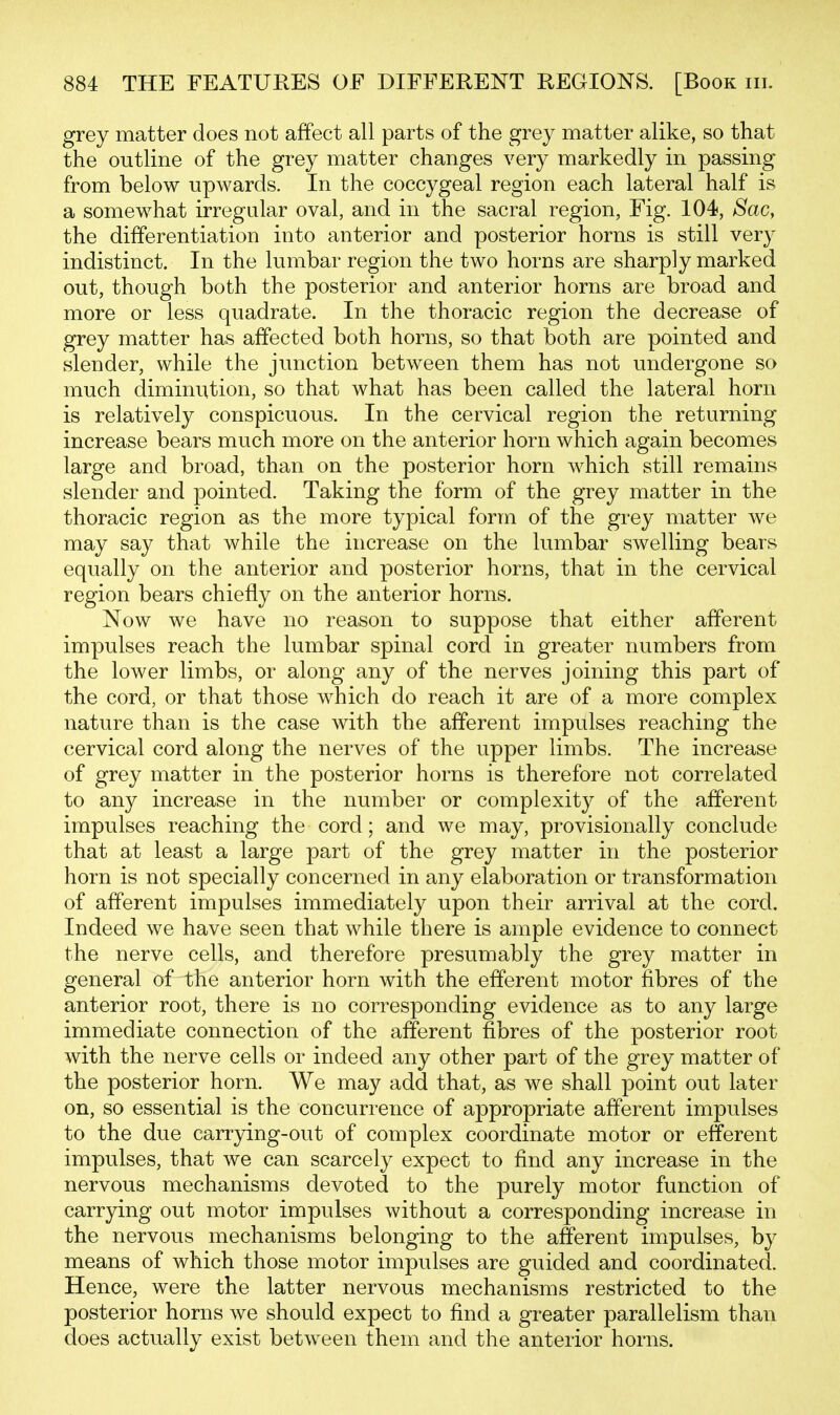 grey matter does not affect all parts of the grey matter alike, so that the outline of the grey matter changes very markedly in passing from below upwards. In the coccygeal region each lateral half is a somewhat irregular oval, and in the sacral region, Fig. 104, Sac, the differentiation into anterior and posterior horns is still very indistinct. In the lumbar region the two horns are sharply marked out, though both the posterior and anterior horns are broad and more or less quadrate. In the thoracic region the decrease of grey matter has affected both horns, so that both are pointed and slender, while the junction between them has not undergone so much diminution, so that what has been called the lateral horn is relatively conspicuous. In the cervical region the returning increase bears much more on the anterior horn which again becomes large and broad, than on the posterior horn which still remains slender and pointed. Taking the form of the grey matter in the thoracic region as the more typical form of the grey matter we may say that while the increase on the lumbar swelling bears equally on the anterior and posterior horns, that in the cervical region bears chiefly on the anterior horns. Now we have no reason to suppose that either afferent impulses reach the lumbar spinal cord in greater numbers from the lower limbs, or along any of the nerves joining this part of the cord, or that those which do reach it are of a more complex nature than is the case with the afferent impulses reaching the cervical cord along the nerves of the upper limbs. The increase of grey matter in the posterior horns is therefore not correlated to any increase in the number or complexity of the afferent impulses reaching the cord; and we may, provisionally conclude that at least a large part of the grey matter in the posterior horn is not specially concerned in any elaboration or transformation of afferent impulses immediately upon their arrival at the cord. Indeed we have seen that while there is ample evidence to connect the nerve cells, and therefore presumably the grey matter in general of the anterior horn with the efferent motor fibres of the anterior root, there is no corresponding evidence as to any large immediate connection of the afferent fibres of the posterior root with the nerve cells or indeed any other part of the grey matter of the posterior horn. We may add that, as we shall point out later on, so essential is the concurrence of appropriate afferent impulses to the due carrying-out of complex coordinate motor or efferent impulses, that we can scarcely expect to find any increase in the nervous mechanisms devoted to the purely motor function of carrying out motor impulses without a corresponding increase in the nervous mechanisms belonging to the afferent impulses, by means of which those motor impulses are guided and coordinated. Hence, were the latter nervous mechanisms restricted to the posterior horns we should expect to find a greater parallelism than does actually exist between them and the anterior horns.