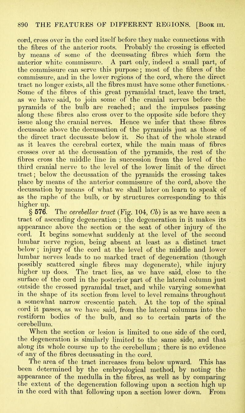 cord, cross over in the cord itself before they make connections with the fibres of the anterior roots. Probably the crossing is effected by means of some of the decussating fibres which form the anterior white commissure. A part only, indeed a small part, of the commissure can serve this purpose; most of the fibres of the commissure, and in the lower regions of the cord, where the direct tract no longer exists, all the fibres must have some other functions. Some of the fibres of this great pyramidal tract, leave the tract, as we have said, to join some of the cranial nerves before the pyramids of the bulb are reached; and the impulses passing along these fibres also cross over to the opposite side before they issue along the cranial nerves. Hence we infer that these fibres decussate above the decussation of the pyramids just as those of the direct tract decussate below it. So that of the whole strand as it leaves the cerebral cortex, while the main mass of fibres crosses over at the decussation of the pyramids, the rest of the fibres cross the middle line in succession from the level of the third cranial nerve to the level of the lower limit of the direct tract; below the decussation of the pyramids the crossing takes place by means of the anterior commissure of the cord, above the decussation by means of what we shall later on learn to speak of as the raphe of the bulb, or by structures corresponding to this higher up. § 576. The cerebellar tract (Fig. 104, Cb) is as we have seen a tract of ascending degeneration ; the degeneration in it makes its appearance above the section or the seat of other injury of the cord. It begins somewhat suddenly at the level of the second lumbar nerve region, being absent at least as a distinct tract below; injury of the cord at the level of the middle and lower lumbar nerves leads to no marked tract of degeneration (though possibly scattered single fibres may degenerate), while injury higher up does. The tract lies, as we have said, close to the surface of the cord in the posterior part of the lateral column just outside the crossed pyramidal tract, and while varying somewhat in the shape of its section from level to level remains throughout a somewhat narrow crescentic patch. At the top of the spinal cord it passes, as we have said, from the lateral columns into the restiform bodies of the bulb, and so to certain parts of the cerebellum. When the section or lesion is limited to one side of the cord, the degeneration is similarly limited to the same side, and that along its whole course up to the cerebellum; there is no evidence of any of the fibres decussating in the cord. The area of the tract increases from below upward. This has been determined by the embryological method, by noting the appearance of the medulla in the fibres, as well as by comparing the extent of the degeneration following upon a section high up m the cord with that following upon a section lower down. From