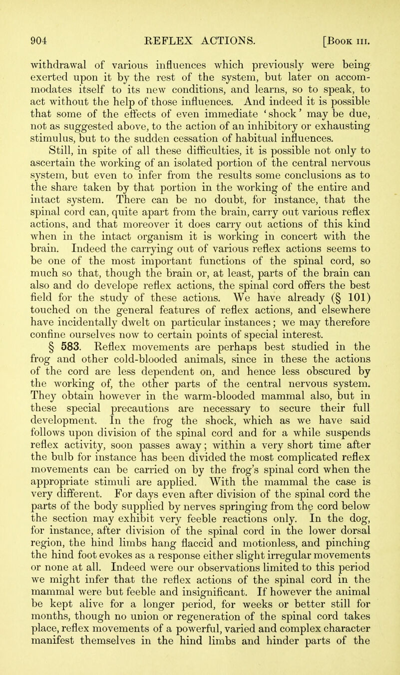 withdrawal of various influences which previously were being exerted upon it by the rest of the system, but later on accom- modates itself to its new conditions, and learns, so to speak, to act without the help of those influences. And indeed it is possible that some of the effects of even immediate * shock' may be due, not as suggested above, to the action of an inhibitory or exhausting stimulus, but to the sudden cessation of habitual influences. Still, in spite of all these difficulties, it is possible not only to ascertain the working of an isolated portion of the central nervous system, but even to infer from the results some conclusions as to the share taken by that portion in the working of the entire and intact system. There can be no doubt, for instance, that the spinal cord can, quite apart from the brain, carry out various reflex actions, and that moreover it does carry out actions of this kind when in the intact organism it is working in concert with the brain. Indeed the carrying out of various reflex actions seems to be one of the most important functions of the spinal cord, so much so that, though the brain or, at least, parts of the brain can also and do develope reflex actions, the spinal cord offers the best field for the study of these actions. We have already (§ 101) touched on the general features of reflex actions, and elsewhere have incidentally dwelt on particular instances; we may therefore confine ourselves now to certain points of special interest. § 583. Reflex movements are perhaps best studied in the frog and other cold-blooded animals, since in these the actions of the cord are less dependent on, and hence less obscured by the working of, the other parts of the central nervous system. They obtain however in the warm-blooded mammal also, but in these special precautions are necessary to secure their full development. In the frog the shock, which as we have said follows upon division of the spinal cord and for a while suspends reflex activity, soon passes away; within a very short time after the bulb for instance has been divided the most complicated reflex movements can be carried on by the frog's spinal cord when the appropriate stimuli are applied. With the mammal the case is very different. For days even after division of the spinal cord the parts of the body supplied by nerves springing from the cord below the section may exhibit very feeble reactions only. In the dog, for instance, after division of the spinal cord in the lower dorsal region, the hind limbs hang flaccid and motionless, and pinching the hind foot evokes as a response either slight irregular movements or none at all. Indeed were our observations limited to this period we might infer that the reflex actions of the spinal cord in the mammal were but feeble and insignificant. If however the animal be kept alive for a longer period, for weeks or better still for months, though no union or regeneration of the spinal cord takes place, reflex movements of a powerful, varied and complex character manifest themselves in the hind limbs and hinder parts of the