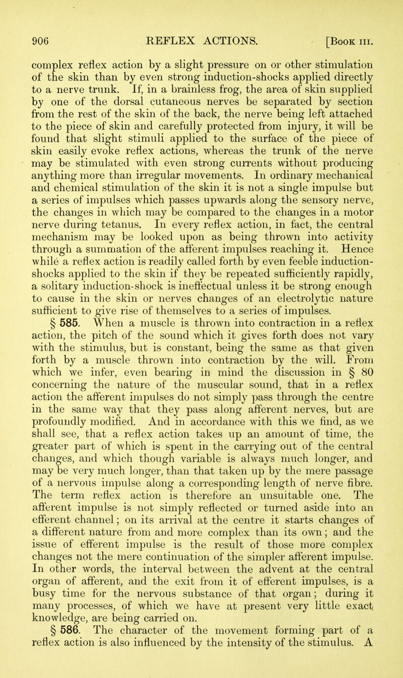 complex reflex action by a slight pressure on or other stimulation of the skin than by even strong induction-shocks applied directly to a nerve trunk. If, in a brainless frog, the area of skin supplied by one of the dorsal cutaneous nerves be separated by section from the rest of the skin of the back, the nerve being left attached to the piece of skin and carefully protected from injury, it will be found that slight stimuli applied to the surface of the piece of skin easily evoke reflex actions, whereas the trunk of the nerve may be stimulated with even strong currents without producing anything more than irregular movements. In ordinary mechanical and chemical stimulation of the skin it is not a single impulse but a series of impulses which passes upwards along the sensory nerve, the changes in which may be compared to the changes in a motor nerve during tetanus. In every reflex action, in fact, the central mechanism may be looked upon as being thrown into activity through a summation of the afferent impulses reaching it. Hence while a reflex action is readily called forth by even feeble induction- shocks applied to the skin if they be repeated sufficiently rapidly, a solitary induction- shock is ineffectual unless it be strong enough to cause in the skin or nerves changes of an electrolytic nature sufficient to give rise of themselves to a series of impulses. § 585. When a muscle is thrown into contraction in a reflex action, the pitch of the sound which it gives forth does not vary with the stimulus, but is constant, being the same as that given forth by a muscle thrown into contraction by the will. From which we infer, even bearing in mind the discussion in § 80 concerning the nature of the muscular sound, that in a reflex action the afferent impulses do not simply pass through the centre in the same way that they pass along afferent nerves, but are profoundly modified. And in accordance with this we find, as we shall see, that a reflex action takes up an amount of time, the greater part of which is spent in the carrying out of the central changes, and which though variable is always much longer, and may be very much longer, than that taken up by the mere passage of a nervous impulse along a corresponding length of nerve fibre. The term reflex action is therefore an unsuitable one. The afferent impulse is not simply reflected or turned aside into an efferent channel; on its arrival at the centre it starts changes of a different nature from and more complex than its own; and the issue of efferent impulse is the result of those more complex changes not the mere continuation of the simpler afferent impulse. In other words, the interval between the advent at the central organ of afferent, and the exit from it of efferent impulses, is a busy time for the nervous substance of that organ; during it many processes, of which we have at present very little exact knowledge, are being carried on. § 586. The character of the movement forming part of a reflex action is also influenced by the intensity of the stimulus. A