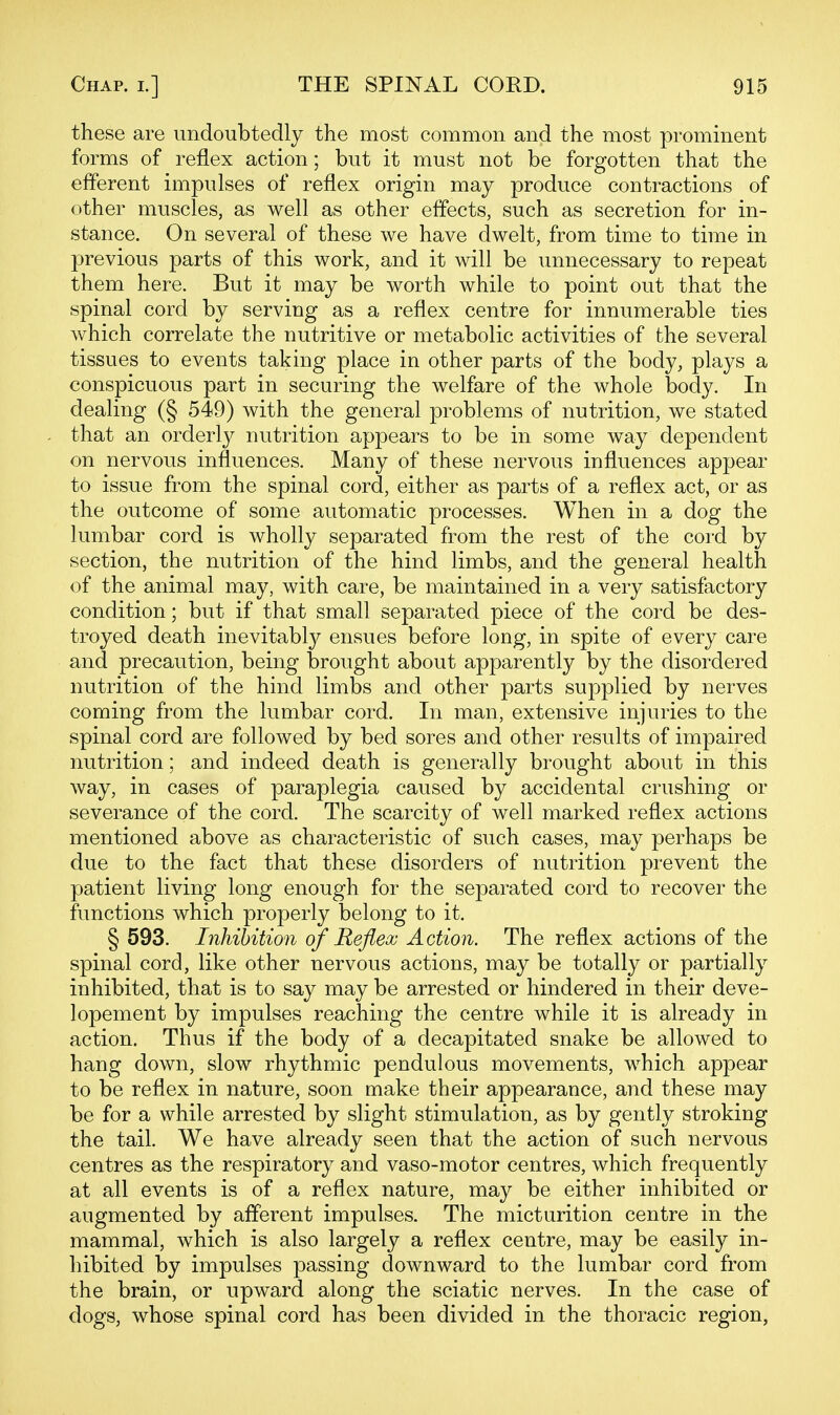 these are undoubtedly the most common and the most prominent forms of reflex action; but it must not be forgotten that the efferent impulses of reflex origin may produce contractions of other muscles, as well as other effects, such as secretion for in- stance. On several of these we have dwelt, from time to time in previous parts of this work, and it will be unnecessary to repeat them here. But it may be worth while to point out that the spinal cord by serving as a reflex centre for innumerable ties which correlate the nutritive or metabolic activities of the several tissues to events taking place in other parts of the body, plays a conspicuous part in securing the welfare of the whole body. In dealing (§ 549) with the general problems of nutrition, we stated that an orderly nutrition appears to be in some way dependent on nervous influences. Many of these nervous influences appear to issue from the spinal cord, either as parts of a reflex act, or as the outcome of some automatic processes. When in a dog the lumbar cord is wholly separated from the rest of the cord by section, the nutrition of the hind limbs, and the general health of the animal may, with care, be maintained in a very satisfactory condition; but if that small separated piece of the cord be des- troyed death inevitably ensues before long, in spite of every care and precaution, being brought about apparently by the disordered nutrition of the hind limbs and other parts supplied by nerves coming from the lumbar cord. In man, extensive injuries to the spinal cord are followed by bed sores and other results of impaired nutrition; and indeed death is generally brought about in this way, in cases of paraplegia caused by accidental crushing or severance of the cord. The scarcity of well marked reflex actions mentioned above as characteristic of such cases, may perhaps be due to the fact that these disorders of nutrition prevent the patient living long enough for the separated cord to recover the functions which properly belong to it. § 593. Inhibition of Reflex Action. The reflex actions of the spinal cord, like other nervous actions, may be totally or partially inhibited, that is to say may be arrested or hindered in their deve- lopement by impulses reaching the centre while it is already in action. Thus if the body of a decapitated snake be allowed to hang down, slow rhythmic pendulous movements, which appear to be reflex in nature, soon make their appearance, and these may be for a while arrested by slight stimulation, as by gently stroking the tail. We have already seen that the action of such nervous centres as the respiratory and vaso-motor centres, which frequently at all events is of a reflex nature, may be either inhibited or augmented by afferent impulses. The micturition centre in the mammal, which is also largely a reflex centre, may be easily in- hibited by impulses passing downward to the lumbar cord from the brain, or upward along the sciatic nerves. In the case of dogs, whose spinal cord has been divided in the thoracic region,