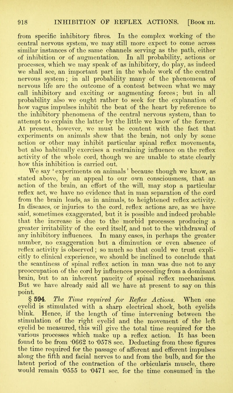 from specific inhibitory fibres. In the complex working of the central nervous system, we may still more expect to come across similar instances of the same channels serving as the path, either of inhibition or of augmentation. In all probability, actions or processes, which we may speak of as inhibitory, do play, as indeed we shall see, an important part in the whole work of the central nervous system; in all probability many of the phenomena of nervous life are the outcome of a contest between what we may call inhibitory and exciting or augmenting forces; but in all probability also we ought rather to seek for the explanation of how vagus impulses inhibit the beat of the heart by reference to the inhibitory phenomena of the central nervous system, than to attempt to explain the latter by the little we know of the former. At present, however, we must be content with the fact that experiments on animals shew that the brain, not only by some action or other may inhibit particular spinal reflex movements, bat also habitually exercises a restraining influence on the reflex activity of the whole cord, though we are unable to state clearly how this inhibition is carried out. We say ' experiments on animals' because though we know, as stated above, by an appeal to our own consciousness, that an action of the brain, an effort of the will, may stop a particular reflex act, we have no evidence that in man separation of the cord from the brain leads, as in animals, to heightened reflex activity. In diseases, or injuries to the cord, reflex actions are, as we have said, sometimes exaggerated, but it is possible and indeed probable that the increase is due to the morbid processes producing a greater irritability of the cord itself, and not to the withdrawal of any inhibitory influences. In many cases, in perhaps the greater number, no exaggeration but a diminution or even absence of reflex activity is observed; so much so that could we trust expli- citly to clinical experience, we should be inclined to conclude that the scantiness of spinal reflex action in man was due not to any preoccupation of the cord by influences proceeding from a dominant brain, but to an inherent paucity of spinal reflex mechanisms. But we have already said all we have at present to say on this point. § 594. The Time required for Reflex Actioyis. When one eyelid is stimulated with a sharp electrical shock, both eyelids blink. Hence, if the length of time intervening between the stimulation of the right eyelid and the movement of the left eyelid be measured, this will give the total time required for the various processes which make up a reflex action. It has been found to be from -0662 to '0578 sec. Deducting from these figures the time required for the passage of afferent and efferent impulses along the fifth and facial nerves to and from the bulb, and for the latent period of the contraction of the orbicularis muscle, there would remain '0555 to '0471 sec. for the time consumed in the