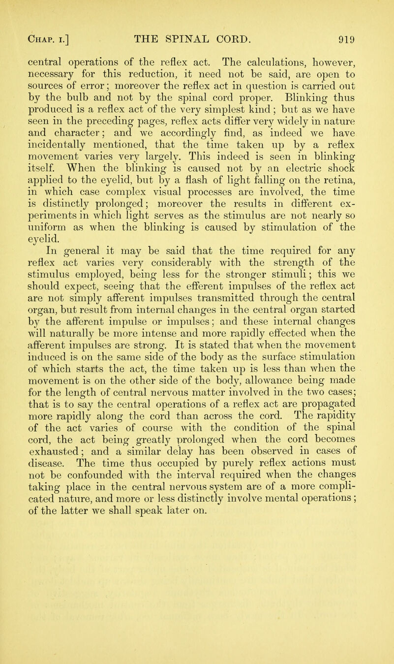 central operations of the reflex act. The calculations, however, necessary for this reduction, it need not be said, are open to sources of error; moreover the reflex act in question is carried out by the bulb and not by the spinal cord proper. Blinking thus produced is a reflex act of the very simplest kind; but as we have seen in the preceding pages, reflex acts differ very widely in nature and character; and we accordingly find, as indeed we have incidentally mentioned, that the time taken up by a reflex movement varies very largely. This indeed is seen in blinking itself. When the blinking is caused not by an electric shock applied to the eyelid, but by a flash of light falling on the retina, in which case complex visual processes are involved, the time is distinctly prolonged; moreover the results in different ex- periments in which light serves as the stimulus are not nearly so uniform as when the blinking is caused by stimulation of the eyelid. In general it may be said that the time required for any reflex act varies very considerably with the strength of the stimulus employed, being less for the stronger stimuli; this we should expect, seeing that the efferent impulses of the reflex act are not simply afferent impulses transmitted through the central organ, but result from internal changes in the central organ started by the afferent impulse or impulses; and these internal changes will naturally be more intense and more rapidly effected when the afferent impulses are strong. It is stated that when the movement induced is on the same side of the body as the surface stimulation of which starts the act, the time taken up is less than when the movement is on the other side of the body, allowance being made for the length of central nervous matter involved in the two cases; that is to say the central operations of a reflex act are propagated more rapidly along the cord than across the cord. The rapidity of the act varies of course with the condition of the spinal cord, the act being greatly prolonged when the cord becomes exhausted; and a similar delay has been observed in cases of disease. The time thus occupied by purely reflex actions must not be confounded with the interval required when the changes taking place in the central nervous system are of a more compli- cated nature, and more or less distinctly involve mental operations ; of the latter we shall speak later on.