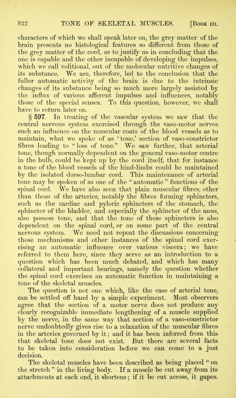 characters of which we shall speak later on, the grey matter of the brain presents no histological features so different from those of the grey matter of the cord, as to justify us in concluding that the one is capable and the other incapable of developing the impulses, which we call volitional, out of the molecular nutritive changes of its substance. We are, therefore, led to the conclusion that the fuller automatic activity of the brain is due to the intrinsic changes of its substance being so much more largely assisted by the influx of various afferent impulses and influences, notably those of the special senses. To this question, however, we shall have to return later on. § 597. In treating of the vascular system we saw that the central nervous system exercised through the vaso-motor nerves such an influence on the muscular coats of the blood vessels as to maintain, what we spoke of as 'tone,' section of vaso-constrictor fibres leading to  loss of tone. We saw further, that arterial tone, though normally dependent on the general vaso-motor centre in the bulb, could be kept up by the cord itself, that for instance a tone of the blood vessels of the hind-limbs could be maintained by the isolated dorso-lumbar cord. This maintenance of arterial tone may be spoken of as one of the  automatic  functions of the spinal cord. We have also seen that plain muscular fibres, other than those of the arteries, notably the fibres forming sphincters, such as the cardiac and pyloric sphincters of the stomach, the sphincter of the bladder, and especially the sphincter of the anus, also possess tone, and that the tone of these sphincters is also dependent on the spinal cord, or on some part of the central nervous system. We need not repeat the discussions concerning these mechanisms and other instances of the spinal cord exer- cising an automatic influence over various viscera; we have referred to them here, since they serve as an introduction to a question which has been much debated, and which has many collateral and important bearings, namely the question whether the spinal cord exercises an automatic function in maintaining a tone of the skeletal muscles. The question is not one which, like the case of arterial tone, can be settled off hand by a simple experiment. Most observers agree that the section of a motor nerve does not produce any clearly recognizable immediate lengthening of a muscle supplied by the nerve, in the same way that section of a vaso-constrictor nerve undoubtedly gives rise to a relaxation of the muscular fibres in the arteries governed by it; and it has been inferred from this that skeletal tone does not exist. But there are several facts to be taken into consideration before we can come to a just decision. The skeletal muscles have been described as being placed  on the stretch  in the living body. If a muscle be cut away from its attachments at each end, it shortens; if it be cut across, it gapes.