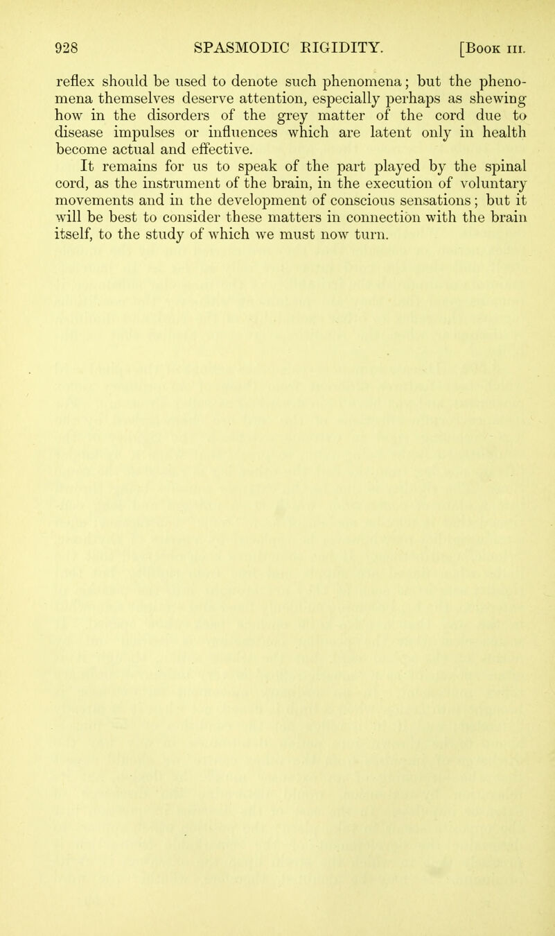 reflex should be used to denote such phenomena; but the pheno- mena themselves deserve attention, especially perhaps as shewing how in the disorders of the grey matter of the cord due to disease impulses or influences which are latent only in health become actual and effective. It remains for us to speak of the part played by the spinal cord, as the instrument of the brain, in the execution of voluntary movements and in the development of conscious sensations; but it will be best to consider these matters in connection with the brain itself, to the study of which we must now turn.