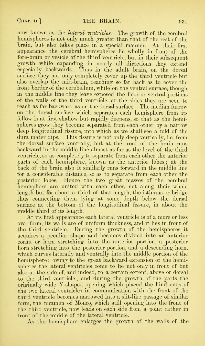 now known as the lateral ventricles. The growth of the cerebral hemispheres is not only much greater than that of the rest of the brain, but also takes place in a special manner. At their first appearance the cerebral hemispheres lie wholly in front of the fore-brain or vesicle of the third ventricle, but in their subsequent growth while expanding in nearly all directions they extend especially backwards. Thus in the adult brain, on the dorsal surface they not only completely cover up the third ventricle but also overlap the mid-brain, reaching so far back as to cover the front border of the cerebellum, while on the ventral surface, though in the middle line they leave exposed the floor or ventral portions of the walls of the third ventricle, at the sides they are seen to reach as far backward as on the dorsal surface. The median furrow on the dorsal surface which separates each hemisphere from its fellow is at first shallow but rapidly deepens, so that as the hemi- spheres grow they become separated from each other by a narrow deep longitudinal fissure, into which as we shall see a fold of the dura mater dips. This fissure is not only deep vertically, i.e. from the dorsal surface ventrally, but at the front of the brain runs backward in the middle line almost as far as the level of the third ventricle, so as completely to separate from each other the anterior parts of each hemisphere, known as the anterior lobes; at the back of the brain also it similarly runs forward in the middle line for a considerable distance, so as to separate from each other the posterior lobes. Hence the two great masses of the cerebral hemisphere are united with each other, not along their whole length but for about a third of that length, the isthmus or bridge thus connecting them lying at some depth below the dorsal surface at the bottom of the longitudinal fissure, in about the middle third of its length. At its first appearance each lateral ventricle is of a more or less oval form, its walls are of uniform thickness, and it lies in front of the third ventricle. During the growth of the hemispheres it acquires a peculiar shape and becomes divided into an anterior cornu or horn stretching into the anterior portion, a posterior horn stretching into the posterior portion, and a descending horn, which curves laterally and ventrally into the middle portion of the hemisphere; owing to the great backward extension of the hemi- spheres the lateral ventricles come to lie not only in front of but also at the side of, and indeed, to a certain extent, above or dorsal to the third ventricle; and during the growth of the parts the originally wide Y-shaped opening which placed the hind ends of the two lateral ventricles in communication with the front of the third ventricle becomes narrowed into a slit-like passage of similar form, the foramen of Monro, which still opening into the front of the third ventricle, now leads on each side from a point rather in front of the middle of the lateral ventricle. As the hemisphere enlarges the growth of the walls of the