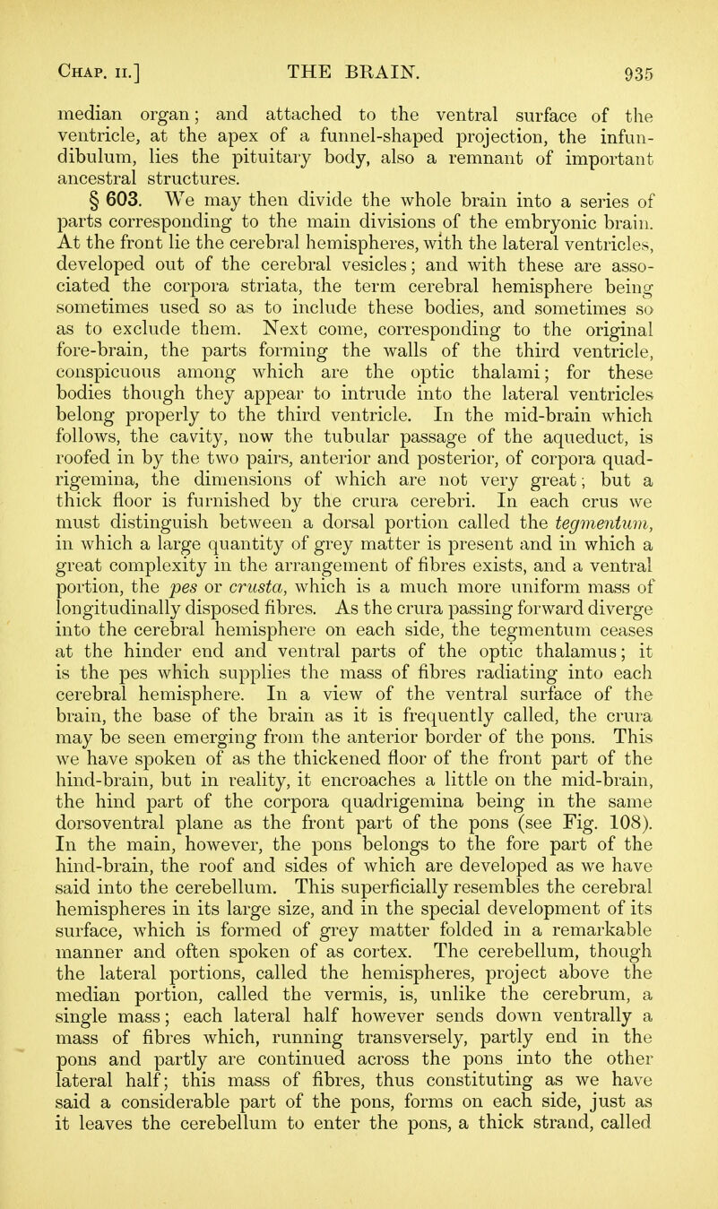 median organ; and attached to the ventral surface of the ventricle, at the apex of a funnel-shaped projection, the infun- dibulum, lies the pituitary body, also a remnant of important ancestral structures. § 603. We may then divide the whole brain into a series of parts corresponding to the main divisions of the embryonic brain. At the front lie the cerebral hemispheres, with the lateral ventricles, developed out of the cerebral vesicles; and with these are asso- ciated the corpora striata, the term cerebral hemisphere being sometimes used so as to include these bodies, and sometimes so as to exclude them. Next come, corresponding to the original fore-brain, the parts forming the walls of the third ventricle, conspicuous among which are the optic thalami; for these bodies though they appear to intrude into the lateral ventricles belong properly to the third ventricle. In the mid-brain which follows, the cavity, now the tubular passage of the aqueduct, is roofed in by the two pairs, anterior and posterior, of corpora quad- rigemina, the dimensions of which are not very great; but a thick floor is furnished by the crura cerebri. In each crus we must distinguish between a dorsal portion called the tegmentum, in which a large quantity of grey matter is present and in which a great complexity in the arrangement of fibres exists, and a ventral portion, the pes or crusta, which is a much more uniform mass of longitudinally disposed fibres. As the crura passing forward diverge into the cerebral hemisphere on each side, the tegmentum ceases at the hinder end and ventral parts of the optic thalamus; it is the pes which supplies the mass of fibres radiating into each cerebral hemisphere. In a view of the ventral surface of the brain, the base of the brain as it is frequently called, the crura may be seen emerging from the anterior border of the pons. This we have spoken of as the thickened floor of the front part of the hind-brain, but in reality, it encroaches a little on the mid-brain, the hind part of the corpora quadrigemina being in the same dorsoventral plane as the front part of the pons (see Fig. 108). In the main, however, the pons belongs to the fore part of the hind-brain, the roof and sides of which are developed as we have said into the cerebellum. This superficially resembles the cerebral hemispheres in its large size, and in the special development of its surface, w^hich is formed of grey matter folded in a remarkable manner and often spoken of as cortex. The cerebellum, though the lateral portions, called the hemispheres, project above the median portion, called the vermis, is, unlike the cerebrum, a single mass; each lateral half however sends down ventrally a mass of fibres which, running transversely, partly end in the pons and partly are continued across the pons into the other lateral half; this mass of fibres, thus constituting as we have said a considerable part of the pons, forms on each side, just as it leaves the cerebellum to enter the pons, a thick strand, called