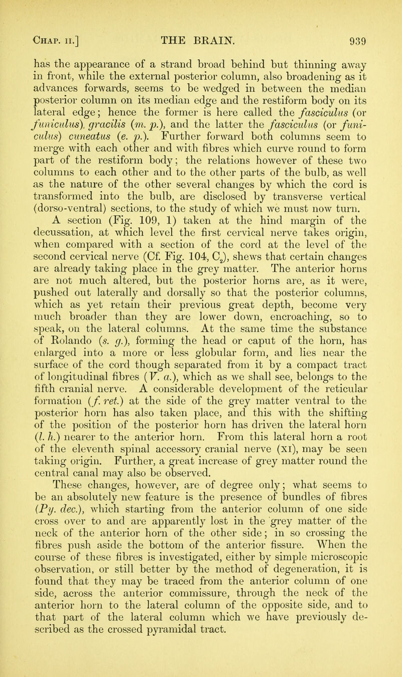 has the appearance of a strand broad behind but thinning away in front, while the external posterior column, also broadening as it advances forwards, seems to be wedged in between the median posterior column on its median edge and the restiform body on its lateral edge; hence the former is here called the fasciculus (or funiculus^ gracilis (m. p.), and the latter the fasciculus (or funi- culus) cuneatus (e. p.). Further forward both columns seem to merge with each other and with fibres which curve round to form part of the restiform body; the relations however of these two columns to each other and to the other parts of the bulb, as well as the nature of the other several changes by which the cord is transformed into the bulb, are disclosed by transverse vertical (dorso-ventral) sections, to the study of which we must now turn. A section (Fig. 109, 1) taken at the hind margin of the decussation, at which level the first cervical nerve takes origin, when compared with a section of the cord at the level of the second cervical nerve (C£ Fig. 104, CJ, shews that certain changes are already taking place in the grey matter. The anterior horns are not much altered, but the posterior horns are, as it were, pushed out laterally and dorsally so that the posterior columns, which as yet retain their previous great depth, become very much broader than they are lower down, encroaching, so to speak, on the lateral columns. At the same time the substance of Rolando (s. g.), forming the head or caput of the horn, has enlarged into a more or less globular form, and lies near the surface of the cord though separated from it by a compact tract of longitudinal fibres (V. a.), which as we shall see, belongs to the fifth cranial nerve. A considerable development of the reticular formation (/. ret.) at the side of the grey matter ventral to the posterior horn has also taken place, and this with the shifting of the position of the posterior horn has driven the lateral horn (l.h.) nearer to the anterior horn. From this lateral horn a root of the eleventh spinal accessory cranial nerve (xi), may be seen taking origin. Further, a great increase of grey matter round the central canal may also be observed. These changes, however, are of degree only; what seems to be an absolutely new feature is the presence of bundles of fibres (Py. dec), which starting from the anterior column of one side cross over to and are apparently lost in the grey matter of the neck of the anterior horn of the other side; in so crossing the fibres push aside the bottom of the anterior fissure. When the course of these fibres is investigated, either by simple microscopic observation, or still better by the method of degeneration, it is found that they may be traced from the anterior column of one side, across the anterior commissure, through the neck of the anterior horn to the lateral column of the opposite side, and to that part of the lateral column which we have previously de- scribed as the crossed pyramidal tract.