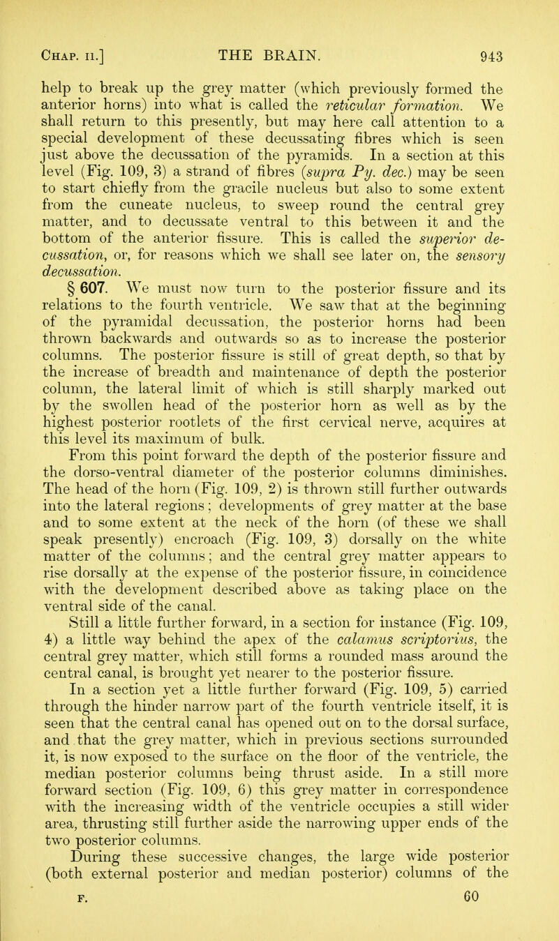 help to break up the grey matter (which previously formed the anterior horns) into what is called the reticular formation. We shall return to this presently, but may here call attention to a special development of these decussating fibres which is seen just above the decussation of the pyramids. In a section at this level (Fig. 109, 3) a strand of fibres {supra Py. dec.) may be seen to start chiefly from the gracile nucleus but also to some extent from the cuneate nucleus, to sweep round the central grey matter, and to decussate ventral to this between it and the bottom of the anterior fissure. This is called the superior de- cussation, or, for reasons which we shall see later on, the sensory decussation. § 607. We must now turn to the posterior fissure and its relations to the fourth ventricle. We saw that at the beginning of the pyramidal decussation, the posterior horns had been thrown backwards and outwards so as to increase the posterior columns. The posterior fissure is still of great depth, so that by the increase of breadth and maintenance of depth the posterior column, the lateral limit of which is still sharply marked out by the swollen head of the posterior horn as well as by the highest posterior rootlets of the first cervical nerve, acquires at this level its maximum of bulk. From this point forward the depth of the posterior fissure and the dorso-ventral diameter of the posterior columns diminishes. The head of the horn (Fig. 109, 2) is thrown still further outwards into the lateral regions; developments of grey matter at the base and to some extent at the neck of the horn (of these we shall speak presently) encroach (Fig. 109, 3) dorsally on the white matter of the columns; and the central grey matter appears to rise dorsally at the expense of the posterior fissare, in coincidence with the development described above as taking place on the ventral side of the canal. Still a little further forward, in a section for instance (Fig. 109, 4) a little way behind the apex of the calamus scriptorius, the central grey matter, which still forms a rounded mass around the central canal, is brought yet nearer to the posterior fissure. In a section yet a little further forward (Fig. 109, 5) carried through the hinder narrow part of the fourth ventricle itself, it is seen that the central canal has opened out on to the dorsal surface, and that the grey matter, which in previous sections surrounded it, is now exposed to the surface on the floor of the ventricle, the median posterior columns being thrust aside. In a still more forward section (Fig. 109, 6) this grey matter in correspondence with the increasing width of the ventricle occupies a still wider area, thrusting still further aside the narrowing upper ends of the two posterior columns. During these successive changes, the large wide posterior (both external posterior and median posterior) columns of the 60