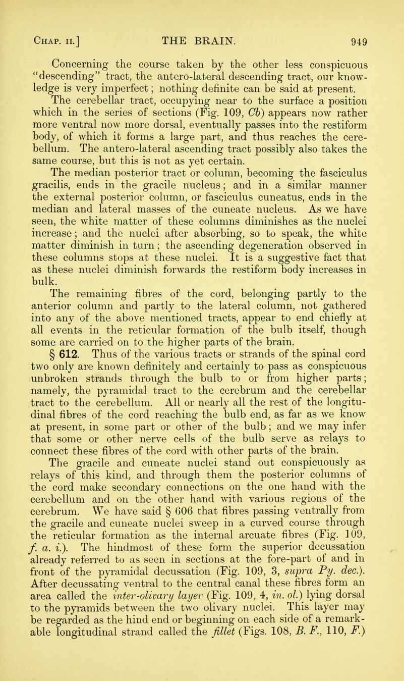 Concerning the course taken by the other less conspicuous descending tract, the antero-lateral descending tract, our know- ledge is very imperfect; nothing definite can be said at present. The cerebellar tract, occupying near to the surface a position which in the series of sections (Fig. 109, Ch) appears now rather more ventral now more dorsal, eventually passes into the restiform body, of which it forms a large part, and thus reaches the cere- bellum. The antero-lateral ascending tract possibly also takes the same course, but this is not as yet certain. The median posterior tract or column, becoming the fasciculus gracilis, ends in the gracile nucleus; and in a similar manner the external posterior column, or fasciculus cuneatus, ends in the median and lateral masses of the cuneate nucleus. As we have seen, the white matter of these columns diminishes as the nuclei increase; and the nuclei after absorbing, so to speak, the white matter diminish in turn; the ascending degeneration observed in these columns stops at these nuclei. It is a suggestive fact that as these nuclei diminish forwards the restiform body increases in bulk. The remaining fibres of the cord, belonging partly to the anterior column and partly to the lateral column, not gathered into any of the above mentioned tracts, appear to end chiefly at all events in the reticular formation of the bulb itself, though some are carried on to the higher parts of the brain. § 612. Thus of the various tracts or strands of the spinal cord two only are known definitely and certainly to pass as conspicuous unbroken strands through the bulb to or from higher parts; namely, the pyramidal tract to the cerebrum and the cerebellar tract to the cerebellum. All or nearly all the rest of the longitu- dinal fibres of the cord reaching the bulb end, as far as we know at present, in some part or other of the bulb; and we may infer that some or other nerve cells of the bulb serve as relays to connect these fibres of the cord with other parts of the brain. The gracile and cuneate nuclei stand out conspicuously as relays of this kind, and through them the posterior columns of the cord make secondary connections on the one hand with the cerebellum and on the other hand with various regions of the cerebrum. We have said § 606 that fibres passing ventrally from the gracile and cuneate nuclei sweep in a curved course through the reticular formation as the internal arcuate fibres (Fig. ]09, /. a. i.). The hindmost of these form the superior decussation already referred to as seen in sections at the fore-part of and in front of the pyramidal decussation (Fig. 109, 3, supra Py. dec). After decussating ventral to the central canal these fibres form an area called the inter-olivary layer (Fig. 109, 4, in. ol.) lying dorsal to the pyramids between the two olivary nuclei. This layer may be regarded as the hind end or beginning on each side of a remark- able longitudinal strand called the fillet (Figs. 108, B. F., 110, F.)