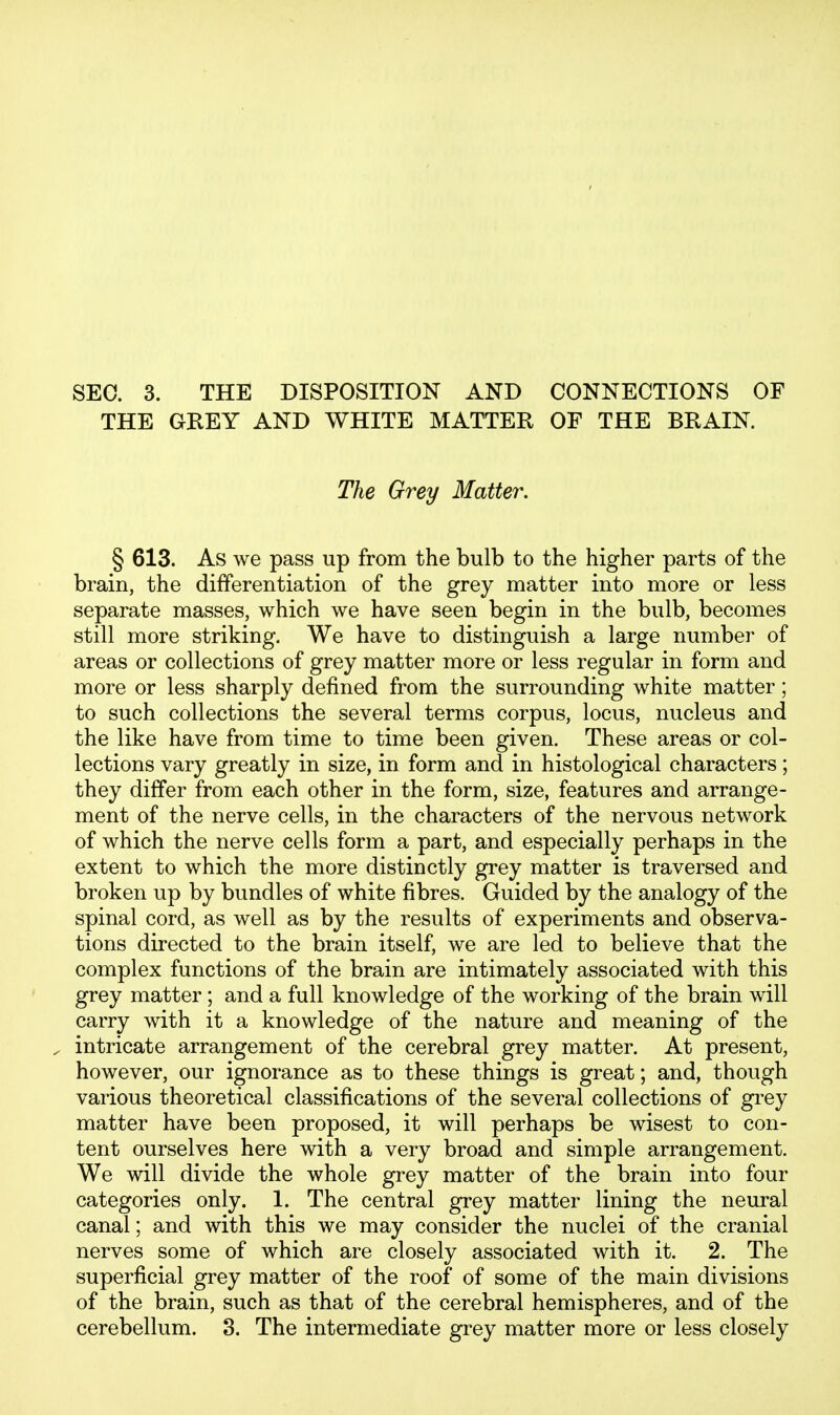 SEC. 3. THE DISPOSITION AND CONNECTIONS OF THE GREY AND WHITE MATTER OF THE BRAIN. The Grey Matter. § 613. As we pass up from the bulb to the higher parts of the brain, the differentiation of the grey matter into more or less separate masses, which we have seen begin in the bulb, becomes still more striking. We have to distinguish a large number of areas or collections of grey matter more or less regular in form and more or less sharply defined from the surrounding white matter; to such collections the several terms corpus, locus, nucleus and the like have from time to time been given. These areas or col- lections vary greatly in size, in form and in histological characters; they differ from each other in the form, size, features and arrange- ment of the nerve cells, in the characters of the nervous network of which the nerve cells form a part, and especially perhaps in the extent to which the more distinctly grey matter is traversed and broken up by bundles of white fibres. Guided by the analogy of the spinal cord, as well as by the results of experiments and observa- tions directed to the brain itself, we are led to believe that the complex functions of the brain are intimately associated with this grey matter ; and a full knowledge of the working of the brain will carry with it a knowledge of the nature and meaning of the , intricate arrangement of the cerebral grey matter. At present, however, our ignorance as to these things is great; and, though various theoretical classifications of the several collections of grey matter have been proposed, it will perhaps be wisest to con- tent ourselves here with a very broad and simple arrangement. We will divide the whole grey matter of the brain into four categories only. 1. The central grey matter lining the neural canal; and with this we may consider the nuclei of the cranial nerves some of which are closely associated with it. 2. The superficial grey matter of the roof of some of the main divisions of the brain, such as that of the cerebral hemispheres, and of the cerebellum. 3. The intermediate grey matter more or less closely