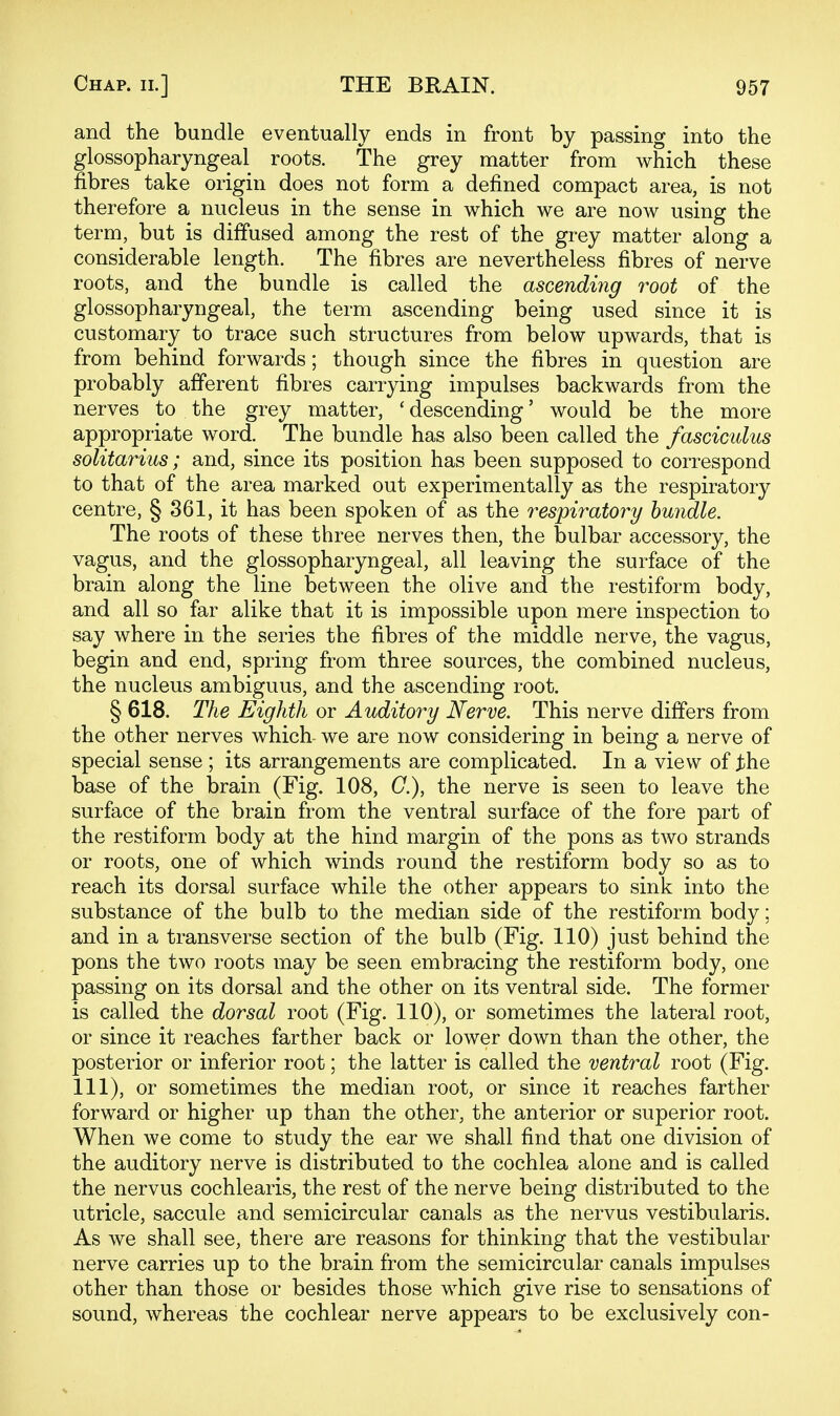and the bundle eventually ends in front by passing into the glossopharyngeal roots. The grey matter from which these fibres take origin does not form a defined compact area, is not therefore a nucleus in the sense in which we are now using the term, but is diffused among the rest of the grey matter along a considerable length. The fibres are nevertheless fibres of nerve roots, and the bundle is called the ascending root of the glossopharyngeal, the term ascending being used since it is customary to trace such structures from below upwards, that is from behind forwards; though since the fibres in question are probably afferent fibres carrying impulses backwards from the nerves to the grey matter, 'descending' would be the more appropriate word. The bundle has also been called the fasciculus solitarius; and, since its position has been supposed to correspond to that of the area marked out experimentally as the respiratory centre, § 361, it has been spoken of as the respiratory bundle. The roots of these three nerves then, the bulbar accessory, the vagus, and the glossopharyngeal, all leaving the surface of the brain along the line between the olive and the restiform body, and all so far alike that it is impossible upon mere inspection to say where in the series the fibres of the middle nerve, the vagus, begin and end, spring from three sources, the combined nucleus, the nucleus ambiguus, and the ascending root. § 618. The Eighth or Auditory Nerve. This nerve differs from the other nerves which- we are now considering in being a nerve of special sense ; its arrangements are complicated. In a view of j:he base of the brain (Fig. 108, C), the nerve is seen to leave the surface of the brain from the ventral surface of the fore part of the restiform body at the hind margin of the pons as two strands or roots, one of which winds round the restiform body so as to reach its dorsal surface while the other appears to sink into the substance of the bulb to the median side of the restiform body; and in a transverse section of the bulb (Fig. 110) just behind the pons the two roots may be seen embracing the restiform body, one passing on its dorsal and the other on its ventral side. The former is called the dorsal root (Fig. 110), or sometimes the lateral root, or since it reaches farther back or lower down than the other, the posterior or inferior root; the latter is called the ventral root (Fig. Ill), or sometimes the median root, or since it reaches farther forward or higher up than the other, the anterior or superior root. When we come to study the ear we shall find that one division of the auditory nerve is distributed to the cochlea alone and is called the nervus cochlearis, the rest of the nerve being distributed to the utricle, saccule and semicircular canals as the nervus vestibularis. As we shall see, there are reasons for thinking that the vestibular nerve carries up to the brain from the semicircular canals impulses other than those or besides those which give rise to sensations of sound, whereas the cochlear nerve appears to be exclusively con-