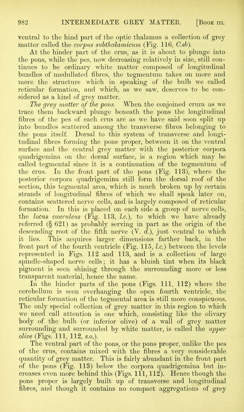 ventral to the hind part of the optic thalamus a collection of grey matter called the corpus suhthalamicum (Fig. 116, G.sh). At the hinder part of the crus, as it is about to plunge into the pons, while the pes, now decreasing relatively in size, still con- tinues to be ordinary white matter composed of longitudinal bundles of medullated fibres, the tegmentum takes on more and more the structure which in speaking of the bulb we called reticular formation, and which, as we saw, deserves to be con- sidered as a kind of grey matter. The grey matter of the pons. When the conjoined crura as we trace them backward plunge beneath the pons the longitudinal fibres of the pes of each crus are as we have said soon split up into bundles scattered among the transverse fibres belonging to the pons itself Dorsal to this system of transverse and longi- tudinal fibres forming the pons proper, between it on the ventral surface and the central grey matter with the posterior corpora quadrigemina on the dorsal surface, is a region which may be called tegmental since it is a continuation of the tegmentum of the crus. In the front part of the pons (Fig. 113), where the posterior corpora quadrigemina still form the dorsal roof of the section, this tegmental area, which is much broken up by certain strands of longitudinal fibres of which we shall speak later on, contains scattered nerve cells, and is largely composed of reticular formation. In this is placed on each side a group of nerve cells, the locus caeruleus (Fig. 113, I.e.), to which we have already referred (§ 621) as probably serving in part as the origin of the descending root of the fifth nerve (V. d.), just ventral to which it lies. This acquires larger dimensions farther back, in the front part of the fourth ventricle (Fig. 115, I.e.) between the levels represented in Figs. 112 and 113, and is a collection of large spindle-shaped nerve cells; it has a bluish tint when its black pigment is seen shining through the surrounding more or less transparent material, hence the name. In the hinder parts of the pons (Figs. Ill, 112) where the cerebellum is seen overhanging the open fourth ventricle, the reticular formation of the tegmental area is still more conspicuous. The only special collection of grey matter in this region to which we need call attention is one which, consisting like the olivary body of the bulb (or inferior olive) of a wall of grey matter surrounding and surrounded by white matter, is called the upp>er olive (Figs. Ill, 112, s.o.). The ventral part of the pons, or the pons proper, unlike the pes of the crus, contains mixed with the fibres a very considerable quantity of grey matter. This is fairly abundant in the front part of the pons (Fig. 113) below the corpora quadrigemina but in- creases even more behind this (Figs. Ill, 112). Hence though the pons proper is largely built up of transverse and longitudinal fibres, and though it contains no compact aggregations of grey