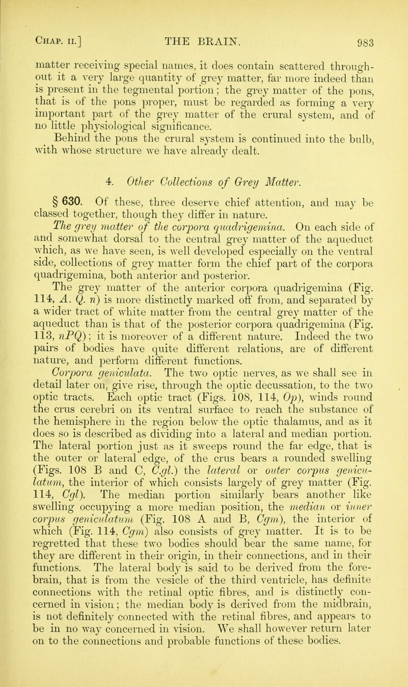 matter receiving special names, it does contain scattered through- out it a very large quantity of grey matter, far more indeed than is present in the tegmental portion; the grey matter of the pons, that is of the pons proper, must be regarded as forming a very important part of the grey matter of the crural system, and of no little physiological significance. Behind the pons the crural system is continued into the bulb, v^ith whose structure we have already dealt. 4. Other Collections of Grey Matter. § 630. Of these, three deserve chief attention, and may be classed together, though they differ in nature. The grey matter of the corpora quadrigeinina. On each side of and somewhat dorsal to the central grey matter of the aqueduct which, as we have seen, is well developed especially on the ventral side, collections of grey matter form the chief part of the corpora quadrigemina, both anterior and posterior. The grey matter of the anterior corpora quadrigemina (Fig. 114, A. Q. n) is more distinctly marked off from, and separated by a wider tract of white matter from the central grey matter of the aqueduct than is that of the posterior corpora quadrigemina (Fig. 113, nPQ) \ it is moreover of a different nature. Indeed the two pairs of bodies have quite different relations, are of different nature, and perform different functions. Corpora geniculata. The two optic nerves, as we shall see in detail later on, give rise, through the optic decussation, to the two optic tracts. Each optic tract (Figs. 108, 114, Op), winds round the crus cerebri on its ventral surface to reach the substance of the hemisphere in the region below the optic thalamus, and as it does so is described as dividing into a lateral and median portion. The lateral portion just as it sweeps round the far edge, that is the outer or lateral edge, of the crus bears a rounded swelling (Figs. 108 B and C, C.gl.) the lateral or outer corpus genicu- latum, the interior of which consists largely of grey matter (Fig. 114, Cgl). The median portion similarly bears another like swelling occupying a more median position, the median or inner coipus geniculatum (Fig. 108 A and B, Cgm), the interior of which (Fig. 114, Cgm) also consists of grey matter. It is to be regretted that these two bodies should bear the same name, for they are different in their origin, in their connections, and in their functions. The lateral body is said to be derived from the fore- brain, that is from the vesicle of the third ventricle, has definite connections with the retinal optic fibres, and is distinctly con- cerned in vision; the median body is derived from the midbrain, is not definitely connected with the retinal fibres, and appears to be in no way concerned in vision. We shall however return later on to the connections and probable functions of these bodies.