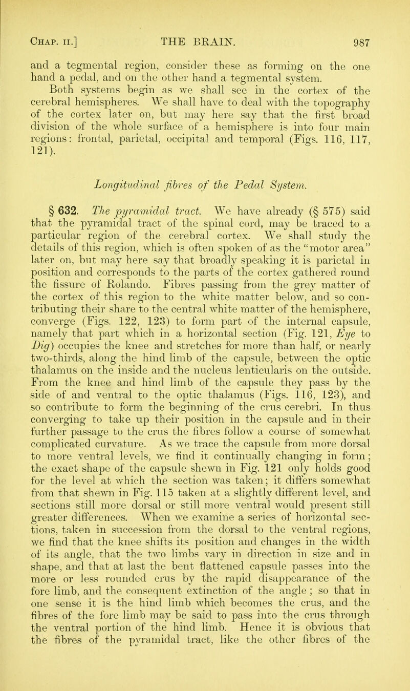 and a tegmental region, consider these as forming on the one hand a pedal, and on the other hand a tegmental system. Both systems begin as we shall see in the cortex of the cerebral hemispheres. We shall have to deal with the topography of the cortex later on, but may here say that the first broad division of the whole surface of a hemisphere is into four main regions: frontal, parietal, occipital and temporal (Figs. 116, 117, 121). Longitudinal fibres of the Pedal System. § 632. The pyramidal tract. We have already (§ 575) said that the pyramidal tract of the spinal cord, may be traced to a particular region of the cerebral cortex. We shall study the details of this region, which is often spoken of as the motor area later on, but may here say that broadly speaking it is parietal in position and corresponds to the parts of the cortex gathered round the fissure of Rolando. Fibres passing from the grey matter of the cortex of this region to the white matter below, and so con- tributing their share to the central white matter of the hemisphere, converge (Figs. 122, 123) to form part of the internal capsule, namely that part which in a horizontal section (Fig. 121, Eye to Dig) occupies the knee and stretches for more than half, or nearly two-thirds, along the hind limb of the capsule, between the optic thalamus on the inside and the nucleus lenticularis on the outside. From the knee and hind limb of the capsule they pass by the side of and ventral to the optic thalamus (Figs. 116, 123), and so contribute to form the beginning of the crus cerebri. In thus converging to take up their position in the capsule and in their further passage to the crus the fibres follow a course of somewhat complicated curvature. As we trace the capsule from more dorsal to more ventral levels, we find it continually changing in form; the exact shape of the capsule shewn in Fig. 121 only holds good for the level at which the section was taken; it differs somewhat from that shewn in Fig. 115 taken at a slightly different level, and sections still more dorsal or still more ventral would present still greater differences. When we examine a series of horizontal sec- tions, taken in succession from the dorsal to the ventral regions, we find that the knee shifts its position and changes in the width of its angle, that the two limbs vary in direction in size and in shape, and that at last the bent flattened capsule passes into the more or less rounded crus by the rapid disappearance of the fore limb, and the consequent extinction of the angle ; so that in one sense it is the hind limb which becomes the crus, and the fibres of the fore limb may be said to pass into the crus through the ventral portion of the hind limb. Hence it is obvious that the fibres of the pyramidal tract, like the other fibres of the