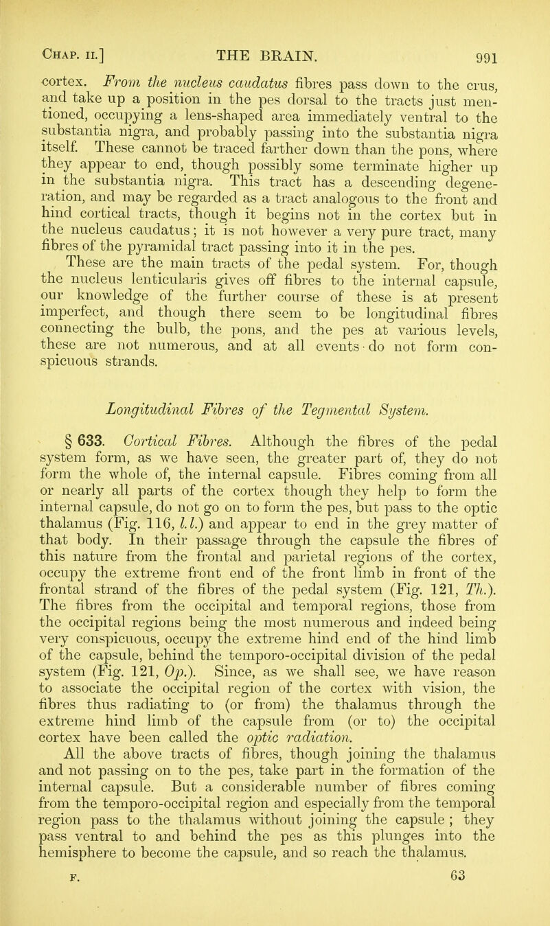 cortex. From the nucleus caudatus fibres pass down to the crus, and take up a position in the pes dorsal to the tracts just men- tioned, occupying a lens-shaped area immediately ventral to the substantia nigra, and probably passing into the substantia nigra itself. These cannot be traced farther down than the pons, where they appear to end, though possibly some terminate higher up in the substantia nigra. This tract has a descending degene- ration, and may be regarded as a tract analogous to the front and hind cortical tracts, though it begins not in the cortex but in the nucleus caudatus; it is not however a very pure tract, many fibres of the pyramidal tract passing into it in the pes. These are the main tracts of the pedal system. For, though the nucleus lenticularis gives off fibres to the internal capsule, our knowledge of the further course of these is at present imperfect, and though there seem to be longitudinal fibres connecting the bulb, the pons, and the pes at various levels, these are not numerous, and at all events • do not form con- spicuous strands. Longitudinal Fibres of the Tegmental System. § 633. Cortical Fibres. Although the fibres of the pedal system form, as we have seen, the greater part of, they do not form the whole of, the internal capsule. Fibres coming from all or nearly all parts of the cortex though they help to form the internal capsule, do not go on to form the pes, but pass to the optic thalamus (Fig. 116, l.l.) and appear to end in the grey matter of that body. In their passage through the capsule the fibres of this nature from the frontal and parietal regions of the cortex, occupy the extreme front end of the front limb in front of the frontal strand of the fibres of the pedal system (Fig. 121, TL). The fibres from the occipital and temporal regions, those from the occipital regions being the most numerous and indeed being very conspicuous, occupy the extreme hind end of the hind limb of the capsule, behind the temporo-occipital division of the pedal system (Fig. 121, Op.). Since, as we shall see, we have reason to associate the occipital region of the cortex with vision, the fibres thus radiating to (or from) the thalamus through the extreme hind limb of the capsule from (or to) the occipital cortex have been called the optic radiation. All the above tracts of fibres, though joining the thalamus and not passing on to the pes, take part in the formation of the internal capsule. But a considerable number of fibres coming from the temporo-occipital region and especially from the temporal region pass to the thalamus without joining the capsule ; they pass ventral to and behind the pes as this plunges into the hemisphere to become the capsule, and so reach the thalamus. 63
