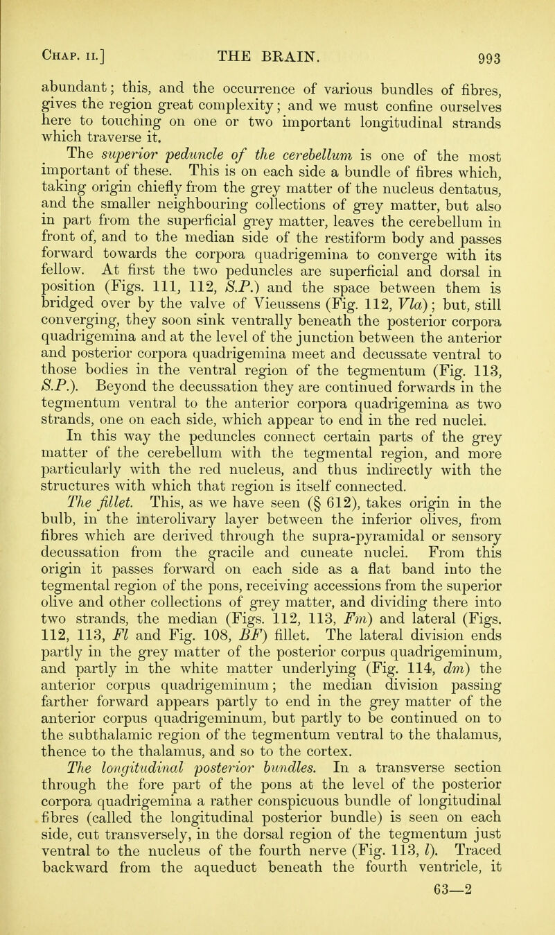 abundant; this, and the occurrence of various bundles of fibres, gives the region great complexity; and we must confine ourselves here to touching on one or two important longitudinal strands which traverse it. The superior peduncle of the cerebellum is one of the most important of these. This is on each side a bundle of fibres which, taking origin chiefly from the grey matter of the nucleus dentatus, and the smaller neighbouring collections of grey matter, but also in part from the superficial grey matter, leaves the cerebellum in front of, and to the median side of the restiform body and passes forward towards the corpora quadrigemina to converge with its fellow. At first the two peduncles are superficial and dorsal in position (Figs. Ill, 112, S.P.) and the space between them is bridged over by the valve of Vieussens (Fig. 112, Via); but, still converging, they soon sink ventrally beneath the posterior corpora quadrigemina and at the level of the junction between the anterior and posterior corpora quadrigemina meet and decussate ventral to those bodies in the ventral region of the tegmentum (Fig. 113, 8.P.). Beyond the decussation they are continued forwards in the tegmentum ventral to the anterior corpora quadrigemina as two strands, one on each side, which appear to end in the red nuclei. In this way the peduncles connect certain parts of the grey matter of the cerebellum with the tegmental region, and more particularly with the red nucleus, and thus indirectly with the structures with which that region is itself connected. The fillet. This, as we have seen (§ 612), takes origin in the bulb, in the interolivary layer between the inferior olives, from fibres which are derived through the supra-pyramidal or sensory decussation from the gracile and cuneate nuclei. From this origin it passes forward on each side as a flat band into the tegmental region of the pons, receiving accessions from the superior olive and other collections of grey matter, and dividing there into two strands, the median (Figs. 112, 113, Fm) and lateral (Figs. 112, 113, Fl and Fig. 108, BF) fillet. The lateral division ends partly in the grey matter of the posterior corpus quadrigeminum, and partly in the white matter underlying (Fig. 114, dm) the anterior corpus quadrigeminum; the median division passing- farther forward appears partly to end in the grey matter of the anterior corpus quadrigeminum, but partly to be continued on to the subthalamic region of the tegmentum ventral to the thalamus, thence to the thalamus, and so to the cortex. The longitudinal posterior bundles. In a transverse section through the fore part of the pons at the level of the posterior corpora quadrigemina a rather conspicuous bundle of longitudinal fibres (called the longitudinal posterior bundle) is seen on each side, cut transversely, in the dorsal region of the tegmentum just ventral to the nucleus of the fourth nerve (Fig. 113, I). Traced backward from the aqueduct beneath the fourth ventricle, it 63—2