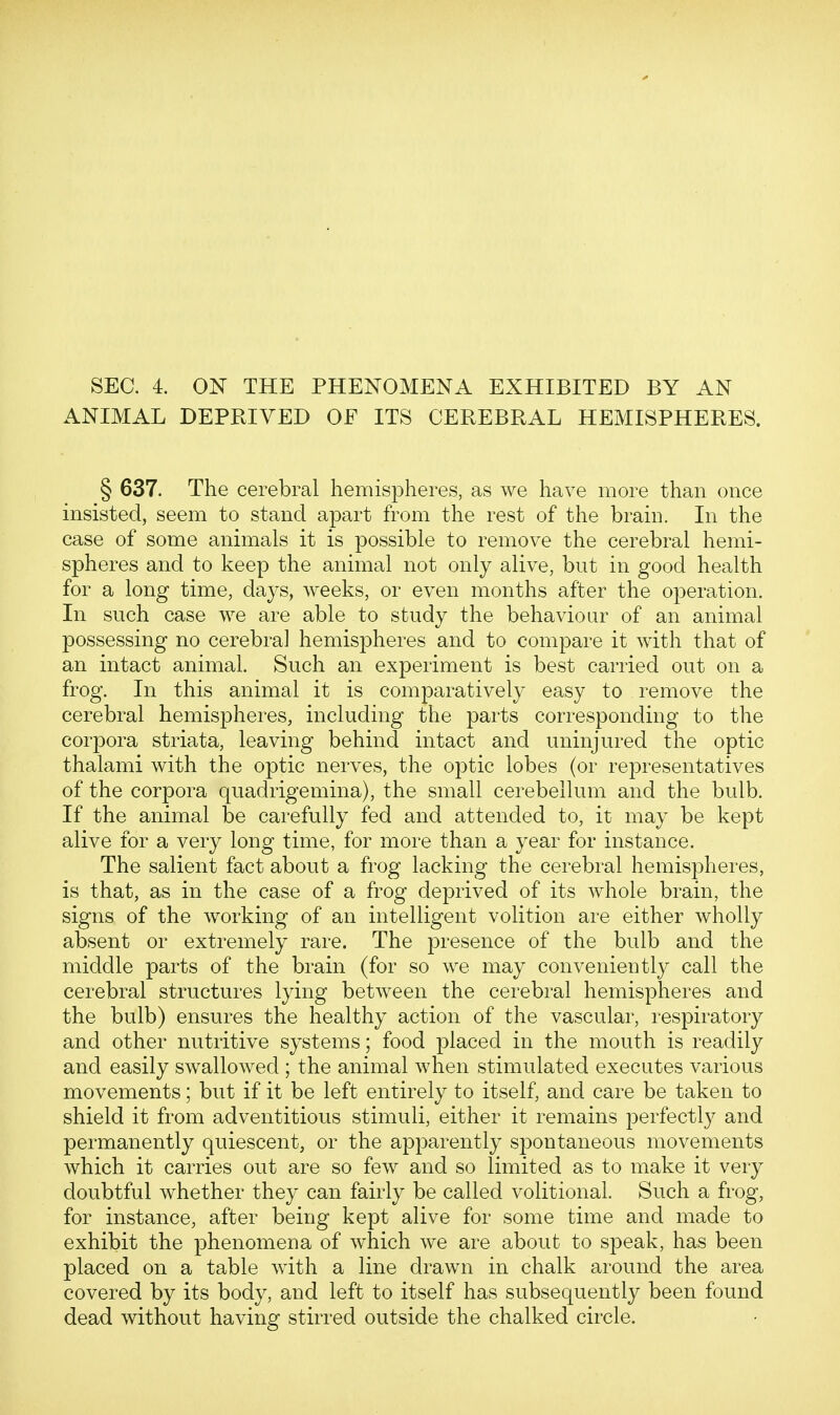 ANIMAL DEPRIVED OF ITS CEREBRAL HEMISPHERES. § 637. The cerebral hemispheres, as we have more than once insisted, seem to stand apart from the rest of the brain. In the case of some animals it is possible to remove the cerebral hemi- spheres and to keep the animal not only alive, but in good health for a long time, days, weeks, or even months after the operation. In such case we are able to study the behaviour of an animal possessing no cerebral hemispheres and to compare it with that of an intact animal. Such an experiment is best carried out on a frog. In this animal it is comparatively easy to remove the cerebral hemispheres, including the parts corresponding to the corpora striata, leaving behind intact and uninjured the optic thalami with the optic nerves, the optic lobes (or representatives of the corpora quadrigemina), the small cerebellum and the bulb. If the animal be carefully fed and attended to, it may be kept alive for a very long time, for more than a year for instance. The salient fact about a frog lacking the cerebral hemispheres, is that, as in the case of a frog deprived of its whole brain, the signs of the working of an intelligent volition are either wholly absent or extremely rare. The presence of the bulb and the middle parts of the brain (for so we may conveniently call the cerebral structures lying between the cerebral hemispheres and the bulb) ensures the healthy action of the vascular, respiratory and other nutritive systems; food placed in the mouth is readily and easily swallowed ; the animal when stimulated executes various movements; but if it be left entirely to itself, and care be taken to shield it from adventitious stimuli, either it remains perfectly and permanently quiescent, or the apparently spontaneous movements which it carries out are so few and so limited as to make it very doubtful whether they can fairly be called volitional. Such a frog, for instance, after being kept alive for some time and made to exhibit the phenomena of which we are about to speak, has been placed on a table with a line drawn in chalk around the area covered by its body, and left to itself has subsequently been found dead without having stirred outside the chalked circle.