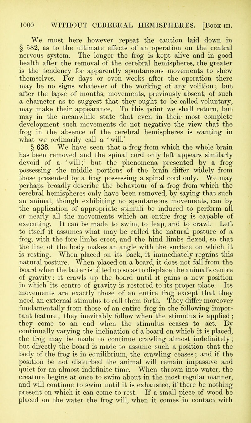 We must here however repeat the caution laid down in § 582, as to the ultimate effects of an operation on the central nervous system. The longer the frog is kept alive and in good health after the removal of the cerebral hemispheres, the greater is the tendency for apparently spontaneous movements to shew themselves. For days or even weeks after the operation there may be no signs whatever of the working of any volition; but after the lapse of months, movements, previously absent, of such a character as to suggest that they ought to be called voluntary, may make their appearance. To this point we shall return, but may in the meanwhile state that even in their most complete development such movements do not negative the view that the frog in the absence of the cerebral hemispheres is wanting in what we ordinarily call a ' will.' § 638. We have seen that a frog from which the whole brain has been removed and the spinal cord only left appears similarly devoid of a 'will;' but the phenomena presented by a frog possessing the middle portions of the brain differ widely from those presented by a frog possessing a spinal cord only. We may perhaps broadly describe the behaviour of a frog from which the cerebral hemispheres only have been removed, by saying that such an animal, though exhibiting no spontaneous movements, can by the application of appropriate stimuli be induced to perform all or nearly all the movements which an entire frog is capable of executing. It can be made to swim, to leap, and to crawl. Left to itself it assumes what may be called the natural posture of a frog, with the fore limbs erect, and the hind limbs flexed, so that the line of the body makes an angle with the surface on which it is resting. When placed on its back, it immediately regains this natural posture. When placed on a board, it does not fall from the board when the latter is tilted up so as to displace the animal's centre of gravity: it crawls up the board until it gains a new position in which its centre of gravity is restored to its proper place. Its movements are exactly those of an entire frog except that they need an external stimulus to call them forth. They differ moreover fundamentally from those of an entire frog in the following impor- tant feature; they inevitably follow when the stimulus is applied; they come to an end when the stimulus ceases to act. By continually varying the inclination of a board on which it is placed, the frog may be made to continue crawling almost indefinitely; but directly the board is made to assume such a position that the body of the frog is in equilibrium, the crawling ceases; and if the position be not disturbed the animal will remain impassive and quiet for an almost indefinite time. When thrown into water, the creature begins at once to swim about in the most regular manner, and will continue to swim until it is exhausted, if there be nothing present on which it can come to rest. If a small piece of wood be placed on the water the frog will, when it comes in contact with