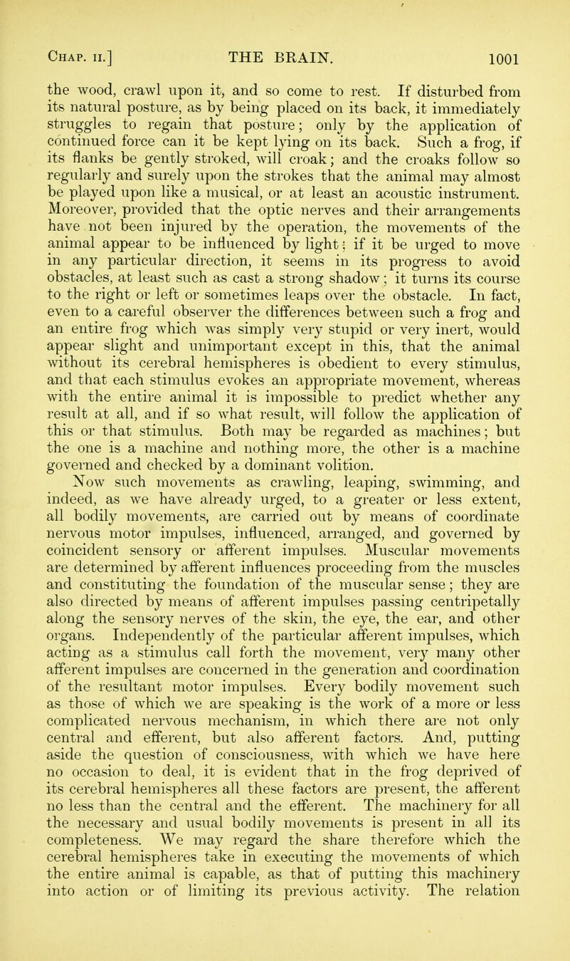 the wood, crawl upon it, and so come to rest. If disturbed from its natural posture, as by being placed on its back, it immediately struggles to regain that posture; only by the application of continued force can it be kept lying on its back. Such a frog, if its flanks be gently stroked, will croak; and the croaks follow so regularly and surely upon the strokes that the animal may almost be played upon like a musical, or at least an acoustic instrument. Moreover, provided that the optic nerves and their arrangements have not been injured by the operation, the movements of the animal appear to be influenced by light; if it be urged to move in any particular direction, it seems in its progress to avoid obstacles, at least such as cast a strong shadow; it turns its course to the right or left or sometimes leaps over the obstacle. In fact, even to a careful observer the differences between such a frog and an entire frog which was simply very stupid or very inert, would appear slight and unimportant except in this, that the animal without its cerebral hemispheres is obedient to every stimulus, and that each stimulus evokes an appropriate movement, whereas with the entire animal it is impossible to predict whether any result at all, and if so what result, will follow the application of this or that stimulus. Both may be regarded as machines; but the one is a machine and nothing more, the other is a machine governed and checked by a dominant volition. Now such movements as crawling, leaping, swimming, and indeed, as we have already urged, to a greater or less extent, all bodily movements, are carried out by means of coordinate nervous motor impulses, influenced, arranged, and governed by coincident sensory or afferent impulses. Muscular movements are determined by afferent influences proceeding from the muscles and constituting the foundation of the muscular sense; they are also directed by means of afferent impulses passing centripetally along the sensory nerves of the skin, the eye, the ear, and other organs. Independently of the particular afferent impulses, which acting as a stimulus call forth the movement, very many other afferent impulses are concerned in the generation and coordination of the resultant motor impulses. Every bodily movement such as those of which we are speaking is the work of a more or less complicated nervous mechanism, in which there are not only central and efferent, but also afferent factors. And, putting aside the question of consciousness, with which we have here no occasion to deal, it is evident that in the frog deprived of its cerebral hemispheres all these factors are present, the afferent no less than the central and the efferent. The machinery for all the necessary and usual bodily movements is present in all its completeness. We may regard the share therefore which the cerebral hemispheres take in executing the movements of which the entire animal is capable, as that of putting this machinery into action or of limiting its previous activity. The relation