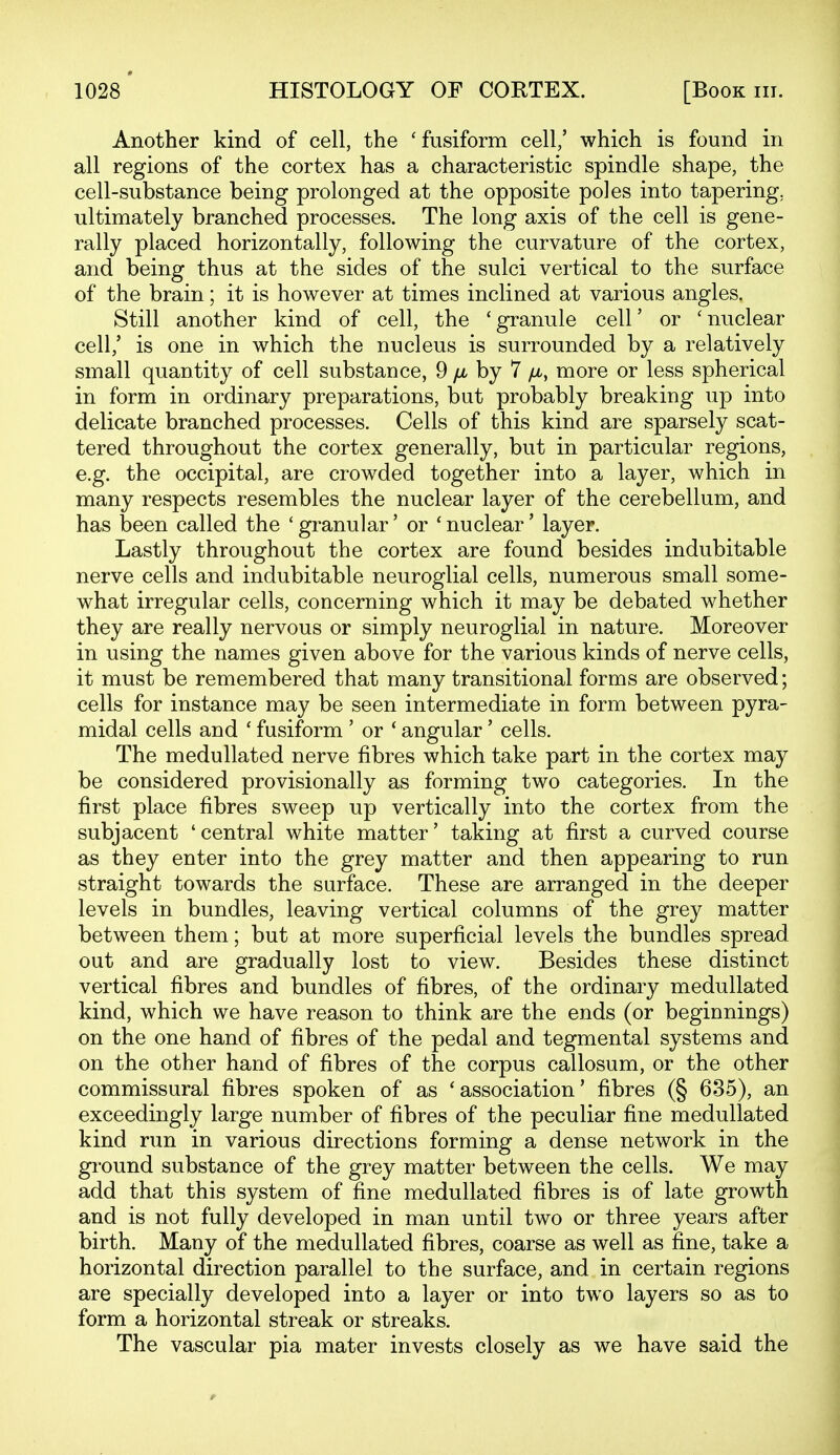 Another kind of cell, the 'fusiform cell/ which is found in all regions of the cortex has a characteristic spindle shape, the cell-substance being prolonged at the opposite poles into tapering, ultimately branched processes. The long axis of the cell is gene- rally placed horizontally, following the curvature of the cortex, and being thus at the sides of the sulci vertical to the surface of the brain; it is however at times inclined at various angles. Still another kind of cell, the 'granule cell' or 'nuclear cell,' is one in which the nucleus is surrounded by a relatively small quantity of cell substance, 9 /a by 7 /x, more or less spherical in form in ordinary preparations, but probably breaking up into delicate branched processes. Cells of this kind are sparsely scat- tered throughout the cortex generally, but in particular regions, e.g. the occipital, are crowded together into a layer, which in many respects resembles the nuclear layer of the cerebellum, and has been called the ' granular' or ' nuclear' layer. Lastly throughout the cortex are found besides indubitable nerve cells and indubitable neuroglial cells, numerous small some- what irregular cells, concerning which it may be debated whether they are really nervous or simply neuroglial in nature. Moreover in using the names given above for the various kinds of nerve cells, it must be remembered that many transitional forms are observed; cells for instance may be seen intermediate in form between pyra- midal cells and ' fusiform ' or ' angular' cells. The meduUated nerve fibres which take part in the cortex may be considered provisionally as forming two categories. In the first place fibres sweep up vertically into the cortex from the subjacent 'central white matter' taking at first a curved course as they enter into the grey matter and then appearing to run straight towards the surface. These are arranged in the deeper levels in bundles, leaving vertical columns of the grey matter between them; but at more superficial levels the bundles spread out and are gradually lost to view. Besides these distinct vertical fibres and bundles of fibres, of the ordinary medullated kind, which we have reason to think are the ends (or beginnings) on the one hand of fibres of the pedal and tegmental systems and on the other hand of fibres of the corpus callosum, or the other commissural fibres spoken of as 'association' fibres (§ 635), an exceedingly large number of fibres of the peculiar fine medullated kind run in various directions forming a dense network in the gi'ound substance of the grey matter between the cells. We may add that this system of fine medullated fibres is of late growth and is not fully developed in man until two or three years after birth. Many of the medullated fibres, coarse as well as fine, take a horizontal direction parallel to the surface, and in certain regions are specially developed into a layer or into two layers so as to form a horizontal streak or streaks. The vascular pia mater invests closely as we have said the