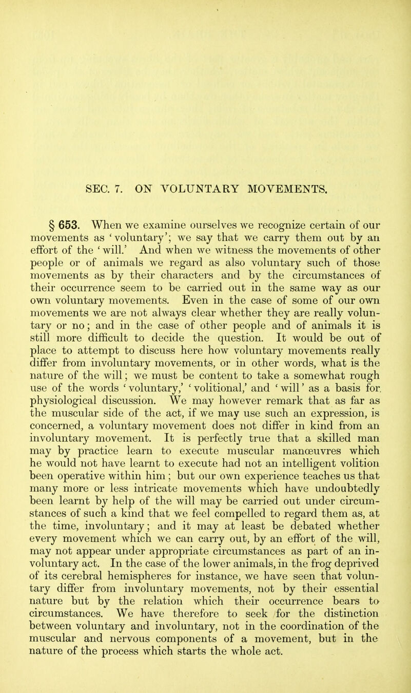 § 653. When we examine ourselves we recognize certain of our movements as 'voluntary'; we say that we carry them out by an effort of the ' will.' And when we witness the movements of other people or of animals we regard as also voluntary such of those movements as by their characters and by the circumstances of their occurrence seem to be carried out in the same way as our own voluntary movements. Even in the case of some of our own movements we are not always clear whether they are really volun- tary or no; and in the case of other people and of animals it is still more difficult to decide the question. It would be out of place to attempt to discuss here how voluntary movements really differ from involuntary movements, or in other words, what is the nature of the will; we must be content to take a somewhat rough use of the words ' voluntary,' ' volitional,' and ' will' as a basis for physiological discussion. We may however remark that as far as the muscular side of the act, if we may use such an expression, is concerned, a voluntary movement does not differ in kind from an involuntary movement. It is perfectly true that a skilled man may by practice learn to execute muscular manoeuvres which he would not have learnt to execute had not an intelligent volition been operative within him ; but our own experience teaches us that many more or less intricate movements which have undoubtedly been learnt by help of the will may be carried out under circum- stances of such a kind that we feel compelled to regard them as, at the time, involuntary; and it may at least be debated whether every movement which we can carry out, by an effort of the will, may not appear under appropriate circumstances as part of an in- voluntary act. In the case of the lower animals, in the frog deprived of its cerebral hemispheres for instance, we have seen that volun- tary differ from involuntary movements, not by their essential nature but by the relation which their occurrence bears tO' circumstances. We have therefore to seek for the distinction between voluntary and involuntary, not in the coordination of the muscular and nervous components of a movement, but in the nature of the process which starts the whole act.