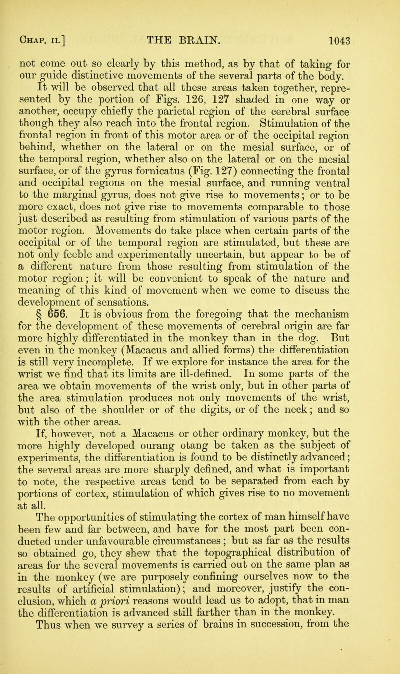 not come out so clearly by this method, as by that of taking for our guide distinctive movements of the several parts of the body. It will be observed that all these areas taken together, repre- sented by the portion of Figs. 126, 127 shaded in one way or another, occupy chiefly the parietal region of the cerebral surface though they also reach into the frontal region. Stimulation of the frontal region in front of this motor area or of the occipital region behind, whether on the lateral or on the mesial surface, or of the temporal region, whether also on the lateral or on the mesial surface, or of the gyrus fornicatus (Fig. 127) connecting the frontal and occipital regions on the mesial surface, and running ventral to the marginal gyrus, does not give rise to movements; or to be more exact, does not give rise to movements comparable to those just described as resulting from stimulation of various parts of the motor region. Movements do take place when certain parts of the occipital or of the temporal region are stimulated, but these are not only feeble and experimentally uncertain, but appear to be of a different nature from those resulting from stimulation of the motor region; it will be convenient to speak of the nature and meaning of this kind of movement when we come to discuss the development of sensations. § 656. It is obvious from the foregoing that the mechanism for the development of these movements of cerebral origin are far more highly differentiated in the monkey than in the dog. But even in the monkey (Macacus and allied forms) the differentiation is still very incomplete. If we explore for instance the area for the wrist we find that its limits are ill-defined. In some parts of the area we obtain movements of the wrist only, but in other parts of the area stimulation produces not only movements of the wrist, but also of the shoulder or of the digits, or of the neck; and so with the other areas. If, however, not a Macacus or other ordinary monkey, but the more highly developed ourang otang be taken as the subject of experiments, the differentiation is found to be distinctly advanced; the several areas are more sharply defined, and what is important to note, the respective areas tend to be separated from each by portions of cortex, stimulation of which gives rise to no movement at all. The opportunities of stimulating the cortex of man himself have been few and far between, and have for the most part been con- ducted under unfavourable circumstances; but as far as the results so obtained go, they shew that the topographical distribution of areas for the several movements is carried out on the same plan as in the monkey (we are purposely confining ourselves now to the results of artificial stimulation); and moreover, justify the con- clusion, which a priori reasons would lead us to adopt, that in man the differentiation is advanced still farther than in the monkey. Thus when we survey a series of brains in succession, from the