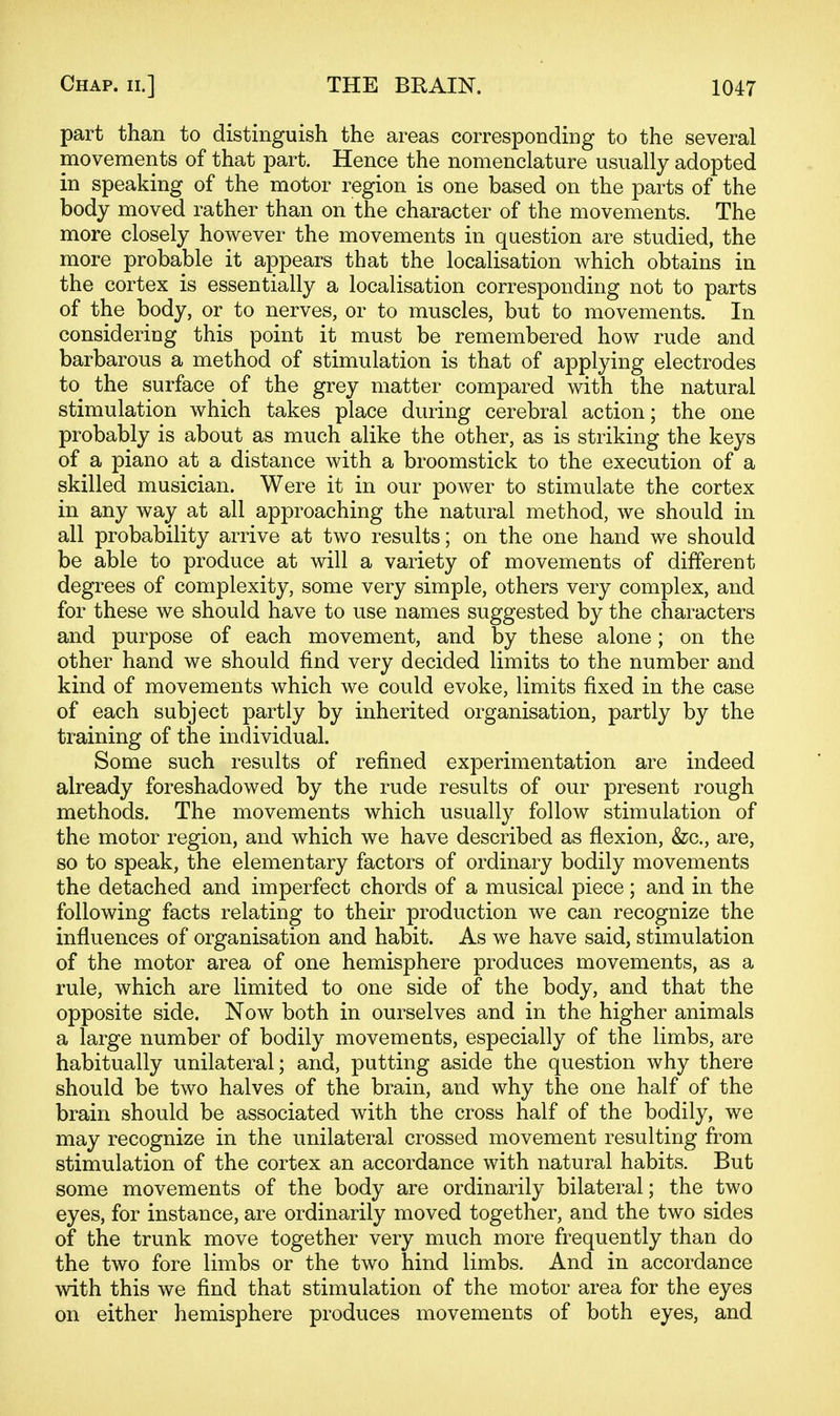 part than to distinguish the areas corresponding to the several movements of that part. Hence the nomenclature usually adopted in speaking of the motor region is one based on the parts of the body moved rather than on the character of the movements. The more closely however the movements in question are studied, the more probable it appears that the localisation which obtains in the cortex is essentially a localisation corresponding not to parts of the body, or to nerves, or to muscles, but to movements. In considering this point it must be remembered how rude and barbarous a method of stimulation is that of applying electrodes to the surface of the grey matter compared with the natural stimulation which takes place during cerebral action; the one probably is about as much alike the other, as is striking the keys of a piano at a distance with a broomstick to the execution of a skilled musician. Were it in our power to stimulate the cortex in any way at all approaching the natural method, we should in all probability arrive at two results; on the one hand we should be able to produce at will a variety of movements of different degrees of complexity, some very simple, others very complex, and for these we should have to use names suggested by the characters and purpose of each movement, and by these alone; on the other hand we should find very decided limits to the number and kind of movements which we could evoke, limits fixed in the case of each subject partly by inherited organisation, partly by the training of the individual. Some such results of refined experimentation are indeed already foreshadowed by the rude results of our present rough methods. The movements which usually follow stimulation of the motor region, and which we have described as flexion, &c., are, so to speak, the elementary factors of ordinary bodily movements the detached and imperfect chords of a musical piece; and in the following facts relating to their production we can recognize the influences of organisation and habit. As we have said, stimulation of the motor area of one hemisphere produces movements, as a rule, which are limited to one side of the body, and that the opposite side. Now both in ourselves and in the higher animals a large number of bodily movements, especially of the limbs, are habitually unilateral; and, putting aside the question why there should be two halves of the brain, and why the one half of the brain should be associated with the cross half of the bodily, we may recognize in the unilateral crossed movement resulting from stimulation of the cortex an accordance with natural habits. But some movements of the body are ordinarily bilateral; the two eyes, for instance, are ordinarily moved together, and the two sides of the trunk move together very much more frequently than do the two fore limbs or the two hind limbs. And in accordance with this we find that stimulation of the motor area for the eyes on either hemisphere produces movements of both eyes, and