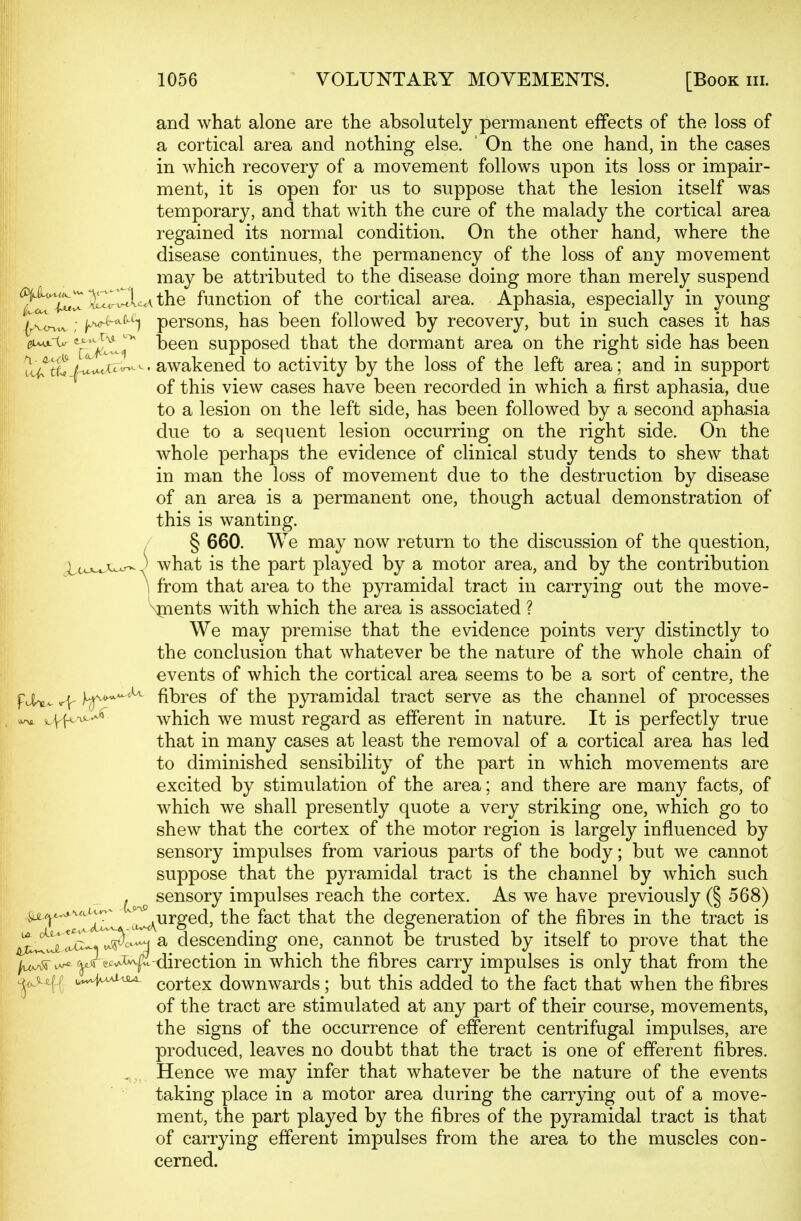 and what alone are the absolutely permanent effects of the loss of a cortical area and nothing else. ' On the one hand, in the cases in which recovery of a movement follows upon its loss or impair- ment, it is open for us to suppose that the lesion itself was temporary, and that with the cure of the malady the cortical area regained its normal condition. On the other hand, where the disease continues, the permanency of the loss of any movement may be attributed to the disease doing more than merely suspend ^2fn^r E^^Im the function of the cortical area. Aphasia, especially in young (A<rvw ; p^^^^^ persons, has been followed by recovery, but in such cases it has ^^-^^^^ been supposed that the dormant area on the right side has been ^c^^S^.f't-'^^^^'awakened to activity by the loss of the left area; and in support of this view cases have been recorded in which a first aphasia, due to a lesion on the left side, has been followed by a second aphasia due to a sequent lesion occurring on the right side. On the whole perhaps the evidence of clinical study tends to shew that in man the loss of movement due to the destruction by disease of an area is a permanent one, though actual demonstration of this is wanting. § 660. We may now return to the discussion of the question, i,coL^w-,' what is the part played by a motor area, and by the contribution 1 from that area to the pyramidal tract in carrying out the move- \pients with which the area is associated ? We may premise that the evidence points very distinctly to the conclusion that whatever be the nature of the whole chain of events of which the cortical area seems to be a sort of centre, the FlW. f^-^^^^ fibres of the pyramidal tract serve as the channel of processes 0^ which we must regard as efferent in nature. It is perfectly true that in many cases at least the removal of a cortical area has led to diminished sensibility of the part in which movements are excited by stimulation of the area; and there are many facts, of which we shall presently quote a very striking one, which go to shew that the cortex of the motor region is largely influenced by sensory impulses from various parts of the body; but we cannot suppose that the pyramidal tract is the channel by which such sensory impulses reach the cortex. As we have previously (§ 568) ^^urged, the fact that the degeneration of the fibres in the tract is IS^T^'^^ a descending one, cannot be trusted by itself to prove that the ^i^^ ^rec^^J^-direction in which the fibres carry impulses is only that from the ^<Aiif r u..-f^<i^ cortex downwards; but this added to the fact that when the fibres of the tract are stimulated at any part of their course, movements, the signs of the occurrence of efferent centrifugal impulses, are produced, leaves no doubt that the tract is one of efferent fibres. Hence we may infer that whatever be the nature of the events taking place in a motor area during the carrying out of a move- ment, the part played by the fibres of the pyramidal tract is that of carrying efferent impulses from the area to the muscles con- cerned.