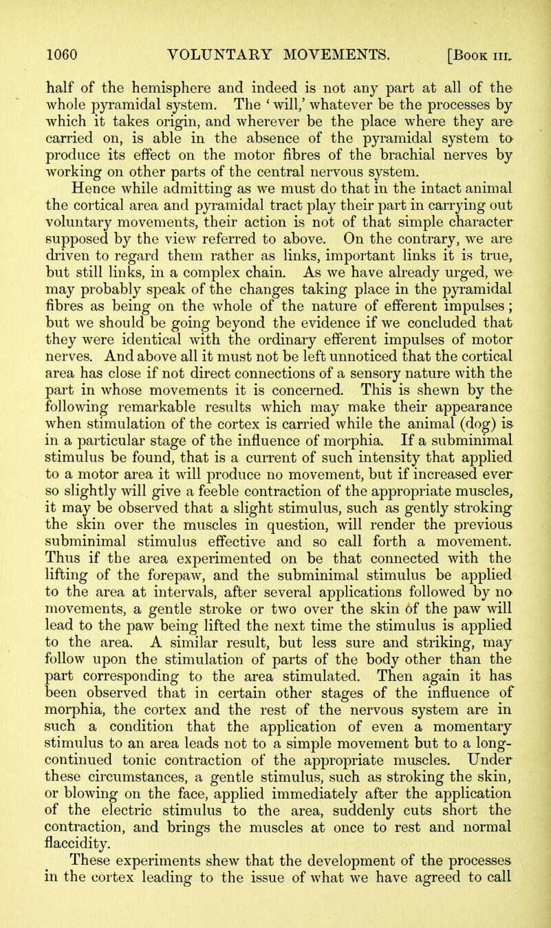 half of the hemisphere and indeed is not any part at all of the whole pyramidal system. The ' will/ whatever be the processes by which it takes origin, and wherever be the place where they are carried on, is able in the absence of the pyramidal system to produce its effect on the motor fibres of the brachial nerves by working on other parts of the central nervous system. Hence while admitting as we must do that in the intact animal the cortical area and pyramidal tract play their part in carrying out voluntary movements, their action is not of that simple character supposed by the view referred to above. On the contrary, we are driven to regard them rather as links, important links it is true, but still links, in a complex chain. As we have already urged, we may probably speak of the changes taking place in the pyramidal fibres as being on the whole of the nature of efferent impulses; but we should be going beyond the evidence if we concluded that they were identical with the ordinary efferent impulses of motor nerves. And above all it must not be left unnoticed that the cortical area has close if not direct connections of a sensory nature with the part in whose movements it is concerned. This is shewn by the following remarkable results which may make their appearance when stimulation of the cortex is carried while the animal (dog) is in a particular stage of the influence of morphia. If a subminimal stimulus be found, that is a current of such intensity that applied to a motor area it will produce no movement, but if increased ever so slightly will give a feeble contraction of the appropriate muscles, it may be observed that a slight stimulus, such as gently stroking the skin over the muscles in question, will render the previous subminimal stimulus effective and so call forth a movement. Thus if the area experimented on be that connected with the lifting of the forepaw, and the subminimal stimulus be applied to the area at intervals, after several applications followed by no movements, a gentle stroke or two over the skin of the paw will lead to the paw being lifted the next time the stimulus is applied to the area. A similar result, but less sure and striking, may follow upon the stimulation of parts of the body other than the part corresponding to the area stimulated. Then again it has been observed that in certain other stages of the influence of morphia, the cortex and the rest of the nervous system are in such a condition that the application of even a momentary stimulus to an area leads not to a simple movement but to a long- continued tonic contraction of the appropriate muscles. Under these circumstances, a gentle stimulus, such as stroking the skin, or blowing on the face, applied immediately after the application of the electric stimulus to the area, suddenly cuts short the contraction, and brings the muscles at once to rest and normal flaccidity. These experiments shew that the development of the processes in the cortex leading to the issue of what we have agreed to call