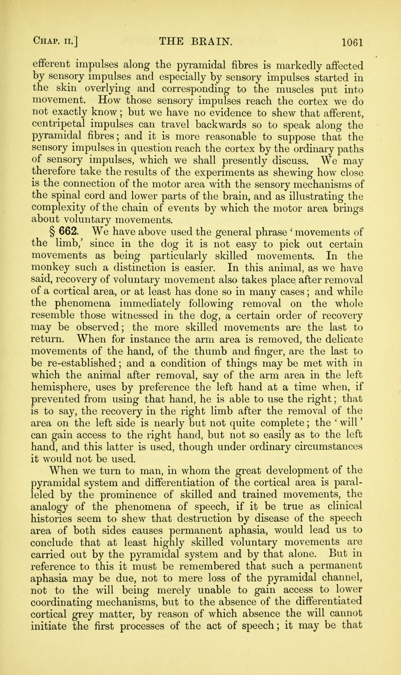 efferent impulses along the pyramidal fibres is markedly affected by sensory impulses and especially by sensory impulses started in the skin overlying and corresponding to the muscles put into movement. How those sensory impulses reach the cortex we do not exactly know; but we have no evidence to shew that afferent, centripetal impulses can travel backwards so to speak along the pyramidal fibres; and it is more reasonable to suppose that the sensory impulses in question reach the cortex by the ordinary paths of sensory impulses, which we shall presently discuss. We may therefore take the results of the experiments as shewing how close is the connection of the motor area with the sensory mechanisms of the spinal cord and lower parts of the brain, and as illustrating the complexity of the chain of events by which the motor area brings about voluntary movements. § 662. We have above used the general phrase ' movements of the limb,' since in the dog it is not easy to pick out certain movements as being particularly skilled movements. In the monkey such a distinction is easier. In this animal, as we have said, recovery of voluntary movement also takes place after removal of a cortical area, or at least has done so in many cases; and while the phenomena immediately following removal on the whole resemble those witnessed in the dog, a certain order of recovery may be observed; the more skilled movements are the last to return. When for instance the arm area is removed, the delicate movements of the hand, of the thumb and finger, are the last to be re-established; and a condition of things may be met with in which the animal after removal, say of the arm area in the left hemisphere, uses by preference the left hand at a time when, if prevented from using that hand, he is able to use the right; that is to say, the recovery in the right limb after the removal of the area on the left side is nearly but not quite complete; the ' will' can gain access to the right hand, but not so easily as to the left hand, and this latter is used, though under ordinary circumstances it would not be used. When we turn to man, in whom the great development of the pyramidal system and differentiation of the cortical area is paral- leled by the prominence of skilled and trained movements, the analogy of the phenomena of speech, if it be true as clinical histories seem to shew that destruction by disease of the speech area of both sides causes permanent aphasia, would lead us to conclude that at least highly skilled voluntary movements are carried out by the pyramidal system and by that alone. But in reference to this it must be remembered that such a permanent aphasia may be due, not to mere loss of the pyramidal channel, not to the will being merely unable to gain access to lower coordinating mechanisms, but to the absence of the differentiated cortical grey matter, by reason of which absence the will cannot initiate the first processes of the act of speech; it may be that