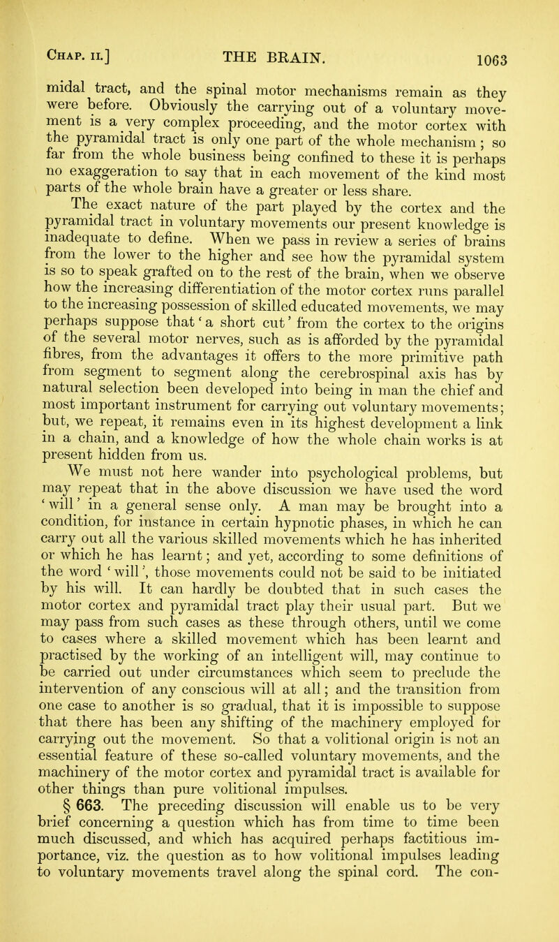 midal tract, and the spinal motor mechanisms remain as they were before. Obviously the carrying out of a voluntary move- ment is a very complex proceeding, and the motor cortex with the pyramidal tract is only one part of the whole mechanism ; so far from the whole business being confined to these it is perhaps no exaggeration to say that in each movement of the kind most parts of the whole brain have a greater or less share. The exact nature of the part played by the cortex and the pyramidal tract in voluntary movements our present knowledge is inadequate to define. When we pass in review a series of brains from the lower to the higher and see how the pyramidal system IS so to speak grafted on to the rest of the brain, when we observe how the increasing differentiation of the motor cortex runs parallel to the increasing possession of skilled educated movements, we may perhaps suppose that' a short cut' from the cortex to the origins of the several motor nerves, such as is afforded by the pyramidal fibres, from the advantages it offers to the more primitive path from segment to segment along the cerebrospinal axis has by natural selection been developed into being in man the chief and most important instrument for carrying out voluntary movements; but, we repeat, it remains even in its highest development a link in a chain, and a knowledge of how the whole chain works is at present hidden from us. We must not here wander into psychological problems, but may repeat that in the above discussion we have used the word ' will' in a general sense only. A man may be brought into a condition, for instance in certain hypnotic phases, in which he can carry out all the various skilled movements which he has inherited or which he has learnt; and yet, according to some definitions of the word ' willthose movements could not be said to be initiated by his will. It can hardly be doubted that in such cases the motor cortex and pyramidal tract play their usual part. But we may pass from such cases as these through others, until we come to cases where a skilled movement which has been learnt and practised by the working of an intelligent will, may continue to be carried out under circumstances which seem to preclude the intervention of any conscious will at all; and the transition from one case to another is so gradual, that it is impossible to suppose that there has been any shifting of the machinery employed for carrying out the movement. So that a volitional origin is not an essential feature of these so-called voluntary movements, and the machinery of the motor cortex and pyramidal tract is available for other things than pure volitional impulses. § 663. The preceding discussion will enable us to be very brief concerning a question which has from time to time been much discussed, and which has acquired perhaps factitious im- portance, viz. the question as to how volitional impulses leading to voluntary movements travel along the spinal cord. The con-