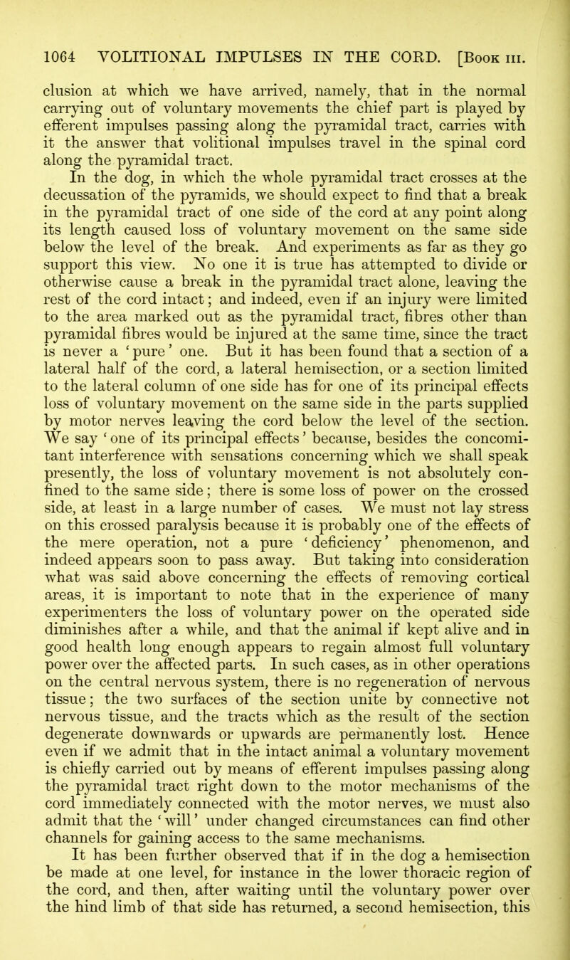 elusion at which we have arrived, namely, that in the normal carrying out of voluntary movements the chief part is played by efferent impulses passing along the pyramidal tract, carries with it the answer that volitional impulses travel in the spinal cord along the pyramidal tract. In the dog, in which the whole pyramidal tract crosses at the decussation of the pyramids, we should expect to find that a break in the pyramidal tract of one side of the cord at any point along its length caused loss of voluntary movement on the same side below the level of the break. And experiments as far as they go support this view. No one it is true has attempted to divide or otherwise cause a break in the pyramidal tract alone, leaving the rest of the cord intact; and indeed, even if an injury were limited to the area marked out as the pyramidal tract, fibres other than pyramidal fibres would be injured at the same time, since the tract is never a ' pure' one. But it has been found that a section of a lateral half of the cord, a lateral hemisection, or a section limited to the lateral column of one side has for one of its principal effects loss of voluntary movement on the same side in the parts supplied by motor nerves leaving the cord below the level of the section. We say ' one of its principal effects' because, besides the concomi- tant interference with sensations concerning which we shall speak presently, the loss of voluntary movement is not absolutely con- fined to the same side; there is some loss of power on the crossed side, at least in a large number of cases. We must not lay stress on this crossed paralysis because it is probably one of the effects of the mere operation, not a pure ' deficiency' phenomenon, and indeed appears soon to pass away. But taking into consideration what was said above concerning the effects of removing cortical areas, it is important to note that in the experience of many experimenters the loss of voluntary power on the operated side diminishes after a while, and that the animal if kept alive and in good health long enough appears to regain almost full voluntary power over the affected parts. In such cases, as in other operations on the central nervous system, there is no regeneration of nervous tissue; the two surfaces of the section unite by connective not nervous tissue, and the tracts which as the result of the section degenerate downwards or upwards are permanently lost. Hence even if we admit that in the intact animal a voluntary movement is chiefly carried out by means of efferent impulses passing along the pyramidal tract right down to the motor mechanisms of the cord immediately connected with the motor nerves, we must also admit that the ' will' under changed circumstances can find other channels for gaining access to the same mechanisms. It has been further observed that if in the dog a hemisection be made at one level, for instance in the lower thoracic region of the cord, and then, after waiting until the voluntary power over the hind limb of that side has returned, a second hemisection, this