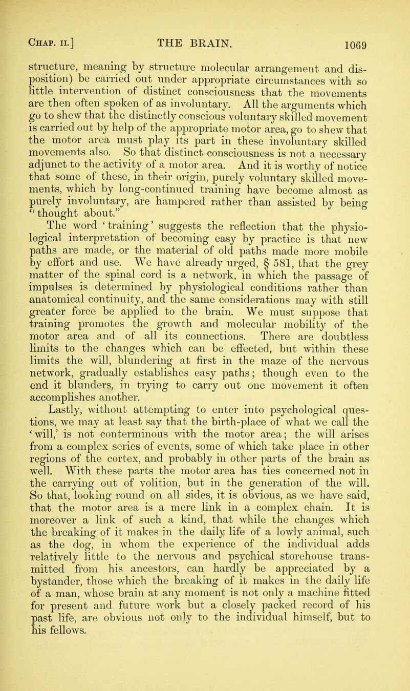 structure, meaning by structure molecular arrangement and dis- position) be carried out under appropriate circumstances with so little intervention of distinct consciousness that the movements are then often spoken of as involuntary. All the arguments which go to shew that the distinctly conscious voluntary skilled movement is carried out by help of the appropriate motor area, go to shew that the motor area must play its part in these involuntary skilled movements also. So that distinct consciousness is not a necessary adjunct to the activity of a motor area. And it is worthy of notice that some of these, in their origin, purely voluntary skilled move- ments, which by long-continued training have become almost as purely involuntary, are hampered rather than assisted by being ''thought about. The word 'training' suggests the reflection that the physio- logical interpretation of becoming easy by practice is that new paths are made, or the material of old paths made more mobile by effort and use. We have already urged, § 581, that the grey matter of the spinal cord is a network, in which the passage of impulses is determined by physiological conditions rather than anatomical continuity, and the same considerations may with still greater force be applied to the brain. We must suppose that training promotes the growth and molecular mobility of the motor area and of all its connections. There are doubtless limits to the changes which can be effected, but within these limits the will, blundering at first in the maze of the nervous network, gradually establishes easy paths; though even to the end it blunders, in trying to carry out one movement it often accomplishes another. Lastly, without attempting to enter into psychological ques- tions, we may at least say that the birth-place of what we call the *will,' is not conterminous with the motor area; the will arises from a complex series of events, some of which take place in other regions of the cortex, and probably in other parts of the brain as well. With these parts the motor area has ties concerned not in the carrying out of volition, but in the generation of the will. So that, looking round on all sides, it is obvious, as we have said, that the motor area is a mere link in a complex chain. It is moreover a link of such a kind, that while the changes which the breaking of it makes in the daily life of a lowly animal, such as the dog, in whom the experience of the individual adds relatively little to the nervous and psychical storehouse trans- mitted from his ancestors, can hardly be appreciated by a bystander, those which the breaking of it makes in the daily life of a man, whose brain at any moment is not only a machine fitted for present and future work but a closely packed record of his past life, are obvious not only to the individual himself, but to his fellows.