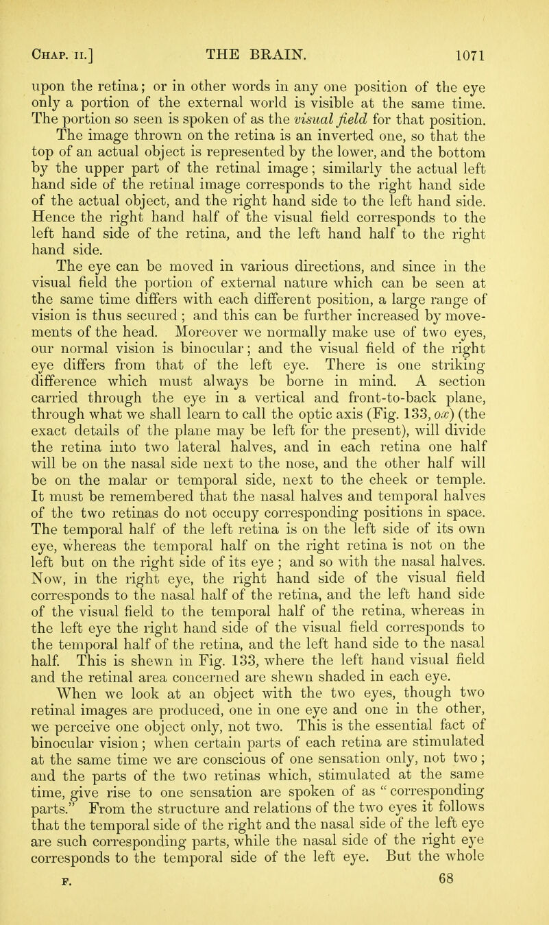 upon the retina; or in other words in any one position of the eye only a portion of the external world is visible at the same time. The portion so seen is spoken of as the visual field for that position. The image thrown on the retina is an inverted one, so that the top of an actual object is represented by the lower, and the bottom by the upper part of the retinal image; similarly the actual left hand side of the retinal image corresponds to the right hand side of the actual object, and the right hand side to the left hand side. Hence the right hand half of the visual field corresponds to the left hand side of the retina, and the left hand half to the right hand side. The eye can be moved in various directions, and since in the visual field the portion of external nature which can be seen at the same time differs with each different position, a large range of vision is thus secured ; and this can be further increased by move- ments of the head. Moreover we normally make use of two eyes, our normal vision is binocular; and the visual field of the right eye differs from that of the left eye. There is one striking difference which must always be borne in mind. A section carried through the eye in a vertical and front-to-back plane, through what we shall learn to call the optic axis (Fig. 133, ox) (the exact details of the plane may be left for the present), will divide the retina into two lateral halves, and in each retina one half will be on the nasal side next to the nose, and the other half will be on the malar or temporal side, next to the cheek or temple. It must be remembered that the nasal halves and temporal halves of the two retinas do not occupy corresponding positions in space. The temporal half of the left retina is on the left side of its own eye, whereas the temporal half on the right retina is not on the left but on the right side of its eye ; and so with the nasal halves. Now, in the right eye, the right hand side of the visual field corresponds to the nasal half of the retina, and the left hand side of the visual field to the temporal half of the retina, whereas in the left eye the right hand side of the visual field corresponds to the temporal half of the retina, and the left hand side to the nasal half This is shewn in Fig. 133, where the left hand visual field and the retinal area concerned are shewn shaded in each eye. When we look at an object with the two eyes, though two retinal images are produced, one in one eye and one in the other, we perceive one object only, not two. This is the essential fact of binocular vision; when certain parts of each retina are stimulated at the same time we are conscious of one sensation only, not two; and the parts of the two retinas which, stimulated at the same time, give rise to one sensation are spoken of as  corresponding parts. From the structure and relations of the two eyes it follows that the temporal side of the right and the nasal side of the left eye are such corresponding parts, while the nasal side of the right eye corresponds to the temporal side of the left eye. But the whole F. 68