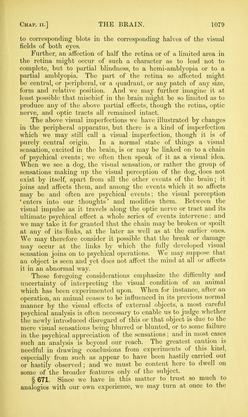 to corresponding blots in the corresponding halves of the visual fields of both eyes. Further, an affection of half the retina or of a limited area in the retina might occur of such a character as to lead not to complete, but to partial blindness, to a hemi-amblyopia or to a partial amblyopia. The part of the retina so affected might be central, or peripheral, or a quadrant, or any patch of any size, form and relative position. And we may further imagine it at least possible that mischief in the brain might be so limited as to produce any of the above partial effects, though the retina, optic nerve, and optic tracts all remained intact. The above visual imperfections we have illustrated by changes in the peripheral apparatus, but there is a kind of imperfection which we may still call a visual imperfection, though it is of purely central origin. In a normal state of things a visual sensation, excited in the brain, is or may be linked on to a chain of psychical events; we often then speak of it as a visual idea. When we see a dog, the visual sensation, or rather the group of sensations making up the visual perception of the dog, does not exist by itself, apart from all the other events of the brain; it joins and affects them, and among the events which it so affects may be and often are psychical events; the visual perception ' enters into our thoughts' and modifies them. Between the visual impulse as it travels along the optic nerve or tract and its ultimate psychical effect a whole series of events intervene; and we may take it for granted that the chain may be broken or spoilt at any of its links, at the later as well as at the earlier ones. We may therefore consider it possible that the break or damage may occur at the links by which the fully developed visual sensation joins on to psychical operations. We may suppose that an object is seen and yet does not affect the mind at all or affects it in an abnormal way. These foregoing considerations emphasize the difficulty and uncertainty of interpreting the visual condition of an animal which has been experimented upon. When for instance, after an operation, an animal ceases to be influenced in its previous normal manner by the visual effects of external objects, a most careful psychical analysis is often necessary to enable us to judge whether the newly introduced disregard of this or that object is due to the mere visual sensations being blurred or blunted, or to some failure in the psychical appreciation of the sensations; and in most cases such an analysis is beyond our reach. The greatest caution is needful in drawing conclusions from experiments of this kmd, especially from such as appear to have been hastily carried out or hastily observed ; and we must be content here to dwell on some of the broader features only of the subject. § 671. Since we have in this matter to trust so much to analogies with our own experience, we may turn at once to the