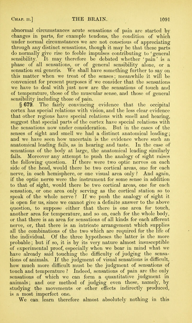abnormal circumstances acute sensations of pain are started by changes in parts, for example tendons, the condition of which under normal circumstances we are not conscious of appreciating through any distinct sensations, though it may be that these parts do normally give rise to feeble impulses contributing to 'general sensibility/ It may therefore be debated whether 'pain' is a phase of all sensations, or of general sensibility alone, or a sensation sui generis. We shall have something further to say on this matter when we treat of the senses; meanwhile it will be convenient for present purposes if we consider that the sensations we have to deal with just now are the sensations of touch and of temperature, those of the muscular sense, and those of general sensibility including those of pain. § 679. The fairly convincing evidence that the occipital cortex has special relations with vision, and the less clear evidence that other regions have special relations with smell and hearing, suggest that special parts of the cortex have special relations with the sensations now under consideration. But in the cases of the senses of sight and smell we had a distinct anatomical leading; and we have seen how uncertain is the evidence where such an anatomical leading fails, as in hearing and taste. In the case of sensations of the body at large, the anatomical leading similarly fails. Moreover any attempt to push the analogy of sight raises the following question. If there were two optic nerves on each side of the head, would there be two cortical areas, one for each nerve, in each hemisphere, or one visual area only ? And again, if the optic nerve were the instrument for some sense in addition to that of sight, would there be two cortical areas, one for each sensation, or one area only serving as the cortical station so to speak of the whole nerve ? If we push the analogy of sight it is open for us, since we cannot give a definite answer to the above question, to suppose either that there is one area for touch, another area for temperature, and so on, each for the whole body, or that there is an area for sensations of all kinds for each afferent nerve, or, that there is an intricate arrangement which supplies all the combinations of the two which are required for the life of the individual. Of the three hypotheses the latter is the more probable; but if so, it is by its very nature almost insusceptible of experimental proof, especially when we bear in mind what we have already said touching the difficulty of judging the sensa- tions of animals. If the judgment of visual sensations is difficult, how much more difficult must be the judgment of sensations of touch and temperature ? Indeed, sensations of pain are the only sensations of which we can form a quantitative judgment in animals; and our method of judging even these, namely, by studying the movements or other effects indirectly produced, is a most imperfect one. We can learn therefore almost absolutely nothing in this