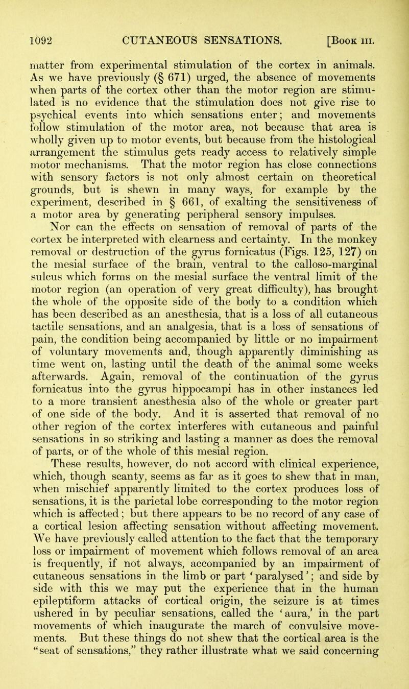 matter from experimental stimulation of the cortex in animals. As we have previously (§ 671) urged, the absence of movements when parts of the cortex other than the motor region are stimu- lated is no evidence that the stimulation does not give rise to psychical events into which sensations enter; and movements follow stimulation of the motor area, not because that area is wholly given up to motor events, but because from the histological arrangement the stimulus gets ready access to relatively simple motor mechanisms. That the motor region has close connections with sensory factors is not only almost certain on theoretical grounds, but is shewn in many ways, for example by the experiment, described in § 661, of exalting the sensitiveness of a motor area by generating peripheral sensory impulses. Nor can the effects on sensation of removal of parts of the cortex be interpreted with clearness and certainty. In the monkey removal or destruction of the gyrus fornicatus (Figs. 125, 127) on the mesial surface of the brain, ventral to the calloso-marginal sulcus which forms on the mesial surface the ventral limit of the motor region (an operation of very great difficulty), has brought the whole of the opposite side of the body to a condition which has been described as an anesthesia, that is a loss of all cutaneous tactile sensations, and an analgesia, that is a loss of sensations of pain, the condition being accompanied by little or no impairment of voluntary movements and, though apparently diminishing as time went on, lasting until the death of the animal some weeks afterwards. Again, removal of the continuation of the gyrus fornicatus into the gyrus hippocampi has in other instances led to a more transient anesthesia also of the whole or greater part of one side of the body. And it is asserted that removal of no other region of the cortex interferes with cutaneous and painful sensations in so striking and lasting a manner as does the removal of parts, or of the whole of this mesial region. These results, however, do not accord with clinical experience, which, though scanty, seems as far as it goes to shew that in man, when mischief apparently limited to the cortex produces loss of sensations, it is the parietal lobe corresponding to the motor region which is affected; but there appears to be no record of any case of a cortical lesion affecting sensation without affecting movement. We have previously called attention to the fact that the temporary loss or impairment of movement which follows removal of an area is frequently, if not always, accompanied by an impairment of cutaneous sensations in the limb or part * paralysed'; and side by side with this we may put the experience that in the human epileptiform attacks of cortical origin, the seizure is at times ushered in by peculiar sensations, called the 'aura,' in the part movements of which inaugurate the march of convulsive move- ments. But these things do not shew that the cortical area is the seat of sensations, they rather illustrate what we said concerning