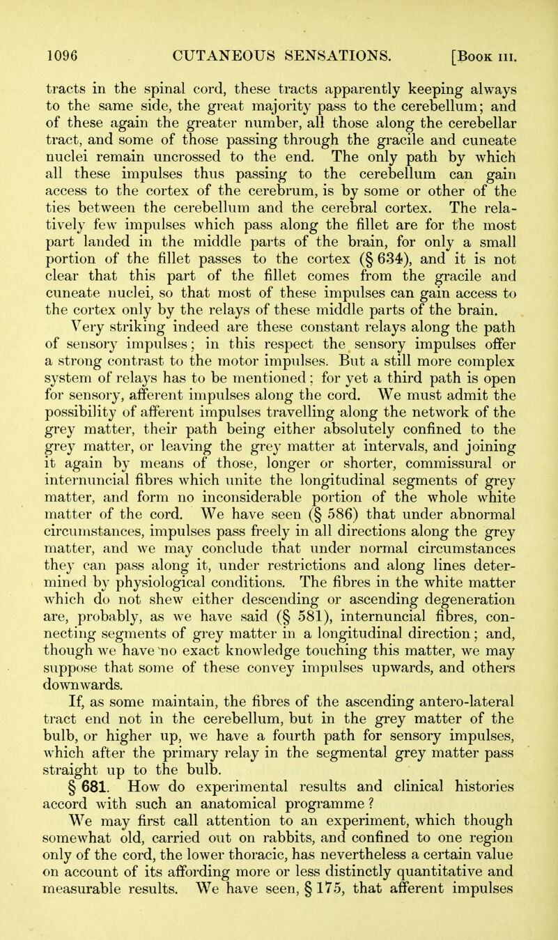 tracts in the spinal cord, these tracts apparently keeping always to the same side, the great majority pass to the cerebellum; and of these again the greater number, all those along the cerebellar tract, and some of those passing through the gracile and cuneate nuclei remain uncrossed to the end. The only path by which all these impulses thus passing to the cerebellum can gain access to the cortex of the cerebrum, is by some or other of the ties between the cerebellum and the cerebral cortex. The rela- tively few impulses which pass along the fillet are for the most part landed in the middle parts of the brain, for only a small portion of the fillet passes to the cortex (§ 634), and it is not clear that this part of the fillet comes from the gracile and cuneate nuclei, so that most of these impulses can gain access to the cortex only by the relays of these middle parts of the brain. Very striking indeed are these constant relays along the path of sensory impulses; in this respect the sensory impulses offer a strong contrast to the motor impulses. But a still more complex system of relays has to be mentioned; for yet a third path is open for sensory, afferent impulses along the cord. We must admit the possibility of afferent impulses travelling along the network of the grey matter, their path being either absolutely confined to the grey matter, or leaving the grey matter at intervals, and joining it again by means of those, longer or shorter, commissural or internuncial fibres which unite the longitudinal segments of grey matter, and form no inconsiderable portion of the whole white matter of the cord. We have seen (§ 586) that under abnormal circumstances, impulses pass freely in all directions along the grey matter, and we may conclude that under normal circumstances they can pass along it, under restrictions and along lines deter- mined by physiological conditions. The fibres in the white matter which do not shew either descending or ascending degeneration are, probably, as we have said (§ 581), internuncial fibres, con- necting segments of grey matter in a longitudinal direction; and, though we have no exact knowledge touching this matter, we may suppose that some of these convey impulses upwards, and others downwards. If, as some maintain, the fibres of the ascending antero-lateral tract end not in the cerebellum, but in the grey matter of the bulb, or higher up, we have a fourth path for sensory impulses, which after the primary relay in the segmental grey matter pass straight up to the bulb. § 681. How do experimental results and clinical histories accord with such an anatomical programme ? We may first call attention to an experiment, which though somewhat old, carried out on rabbits, and confined to one region only of the cord, the lower thoracic, has nevertheless a certain value on account of its affording more or less distinctly quantitative and measurable results. We have seen, § 175, that afferent impulses